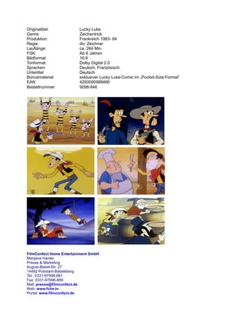 Originaltitel:           Lucky Luke
Genre:                   Zeichentrick
Produktion:              Frankreich 1983- 84
Regie:                   div. Zeichner
Lauflänge:               ca. 264 Min.
FSK:                     Ab 6 Jahren
Bildformat:              16:9
Tonformat:               Dolby Digital 2.0
Sprachen:                Deutsch, Französisch
Untertitel               Deutsch
Bonusmaterial            exklusiver Lucky Luke-Comic im „Pocket-Size-Format“
EAN                      4260090988466
Bestellnummer            9098-846




FilmConfect Home Entertainment GmbH
Marijana Harder
Presse & Marketing
August-Bebel-Str. 27
14482 Potsdam-Babelsberg
Tel.: 0331-97996-881
Fax: 0331-97996-889
Mail: presse@filmconfect.de
Web: www.fche.tv
Portal: www.filmconfect.de
 