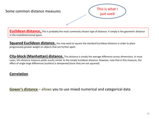 Euclidean distance. This is probably the most commonly chosen type of distance. It simply is the geometric distance
in the multidimensional space.
Squared Euclidean distance. You may want to square the standard Euclidean distance in order to place
progressively greater weight on objects that are further apart.
City-block (Manhattan) distance. This distance is simply the average difference across dimensions. In most
cases, this distance measure yields results similar to the simple Euclidean distance. However, note that in this measure, the
effect of single large differences (outliers) is dampened (since they are not squared).
Correlation
Gower's distance – allows you to use mixed numerical and categorical data
Some common distance measures
19
This is what I
just used
 