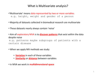 What is Multivariate analysis?
•‘Multivariate’ means data represented by two or more variables
e.g. height, weight and gender of a person
• Majority of datasets collected in biomedical research are multivariate
• These datasets nearly always contain ‘noise’
• Aim of exploratory MVA is to discover patterns that exist within the data
despite noise
e.g. patterns maybe subgroups of patients with a
certain disease
• When we apply MV methods we study:
• Variation in each of these variables
• Similarity or distance between variables
• in MVA we work in multidimensional space
2
 