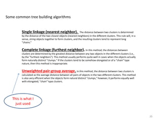 Single linkage (nearest neighbor). The distance between two clusters is determined
by the distance of the two closest objects (nearest neighbors) in the different clusters. This rule will, in a
sense, string objects together to form clusters, and the resulting clusters tend to represent long
"chains.“
Complete linkage (furthest neighbor). In this method, the distances between
clusters are determined by the greatest distance between any two objects in the different clusters (i.e.,
by the "furthest neighbors"). This method usually performs quite well in cases when the objects actually
form naturally distinct "clumps." If the clusters tend to be somehow elongated or of a "chain" type
nature, then this method is inappropriate.
Unweighted pair-group average. In this method, the distance between two clusters is
calculated as the average distance between all pairs of objects in the two different clusters. This method
is also very efficient when the objects form natural distinct "clumps," however, it performs equally well
with elongated, "chain" type clusters.
Some common tree building algorithms
20
This is what I
just used
 