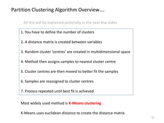 Most widely used method is K-Means clustering
K-Means uses euclidean distance to create the distance matrix
Partition Clustering Algorithm Overview….
1. You have to define the number of clusters
2. A distance matrix is created between variables
3. Random cluster ‘centres’ are created in multidimensional space
4. Method then assigns samples to nearest cluster centre
5. Cluster centres are then moved to better fit the samples
6. Samples are reassigned to cluster centres
7. Process repeated until best fit is achieved
33
All this will be explained pictorially in the next few slides
 