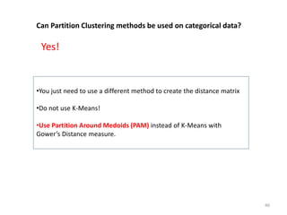 Can Partition Clustering methods be used on categorical data?
•You just need to use a different method to create the distance matrix
•Do not use K-Means!
•Use Partition Around Medoids (PAM) instead of K-Means with
Gower’s Distance measure.
Yes!
46
 