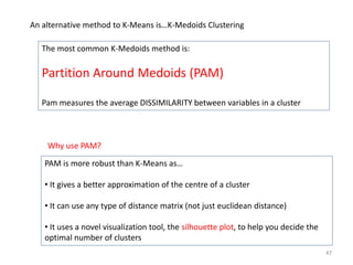 PAM is more robust than K-Means as…
• It gives a better approximation of the centre of a cluster
• It can use any type of distance matrix (not just euclidean distance)
• It uses a novel visualization tool, the silhouette plot, to help you decide the
optimal number of clusters
An alternative method to K-Means is…K-Medoids Clustering
The most common K-Medoids method is:
Partition Around Medoids (PAM)
Pam measures the average DISSIMILARITY between variables in a cluster
Why use PAM?
47
 