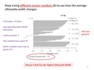 If Clusters = 5 then:
Average Silhouette Width
decreases
Look at cluster 3
One sample has a poor fit
Other samples have not so
good a fit
Choose K that has the highest Silhouette Width
Keep trying different cluster numbers (k) to see how the average
silhouette width changes
Not very
good fit
49
 