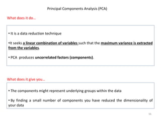 Principal Components Analysis (PCA)
What does it do…
• It is a data reduction technique
•It seeks a linear combination of variables such that the maximum variance is extracted
from the variables.
• PCA produces uncorrelated factors (components).
What does it give you…
• The components might represent underlying groups within the data
• By finding a small number of components you have reduced the dimensionality of
your data
56
 