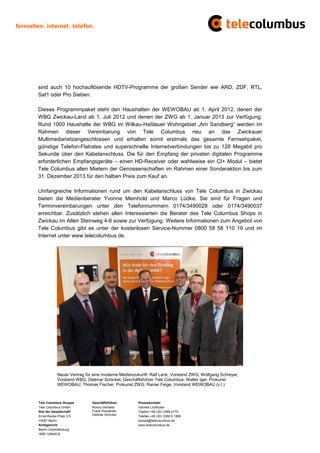 sind auch 10 hochauflösende HDTV-Programme der großen Sender wie ARD, ZDF, RTL,
Sat1 oder Pro Sieben.

Dieses Programmpaket steht den Haushalten der WEWOBAU ab 1. April 2012, denen der
WBG Zwickau-Land ab 1. Juli 2012 und denen der ZWG ab 1. Januar 2013 zur Verfügung.
Rund 1000 Haushalte der WBG im Wilkau-Haßlauer Wohngebiet „Am Sandberg“ werden im
Rahmen dieser Vereinbarung von Tele Columbus neu an das Zwickauer
Multimedianetzangeschlossen und erhalten somit erstmals das gesamte Fernsehpaket,
günstige Telefon-Flatrates und superschnelle Internetverbindungen bis zu 128 Megabit pro
Sekunde über den Kabelanschluss. Die für den Empfang der privaten digitalen Programme
erforderlichen Empfangsgeräte – einen HD-Receiver oder wahlweise ein CI+ Modul – bietet
Tele Columbus allen Mietern der Genossenschaften im Rahmen einer Sonderaktion bis zum
31. Dezember 2013 für den halben Preis zum Kauf an.

Umfangreiche Informationen rund um den Kabelanschluss von Tele Columbus in Zwickau
bieten die Medienberater Yvonne Meinhold und Marco Lüdke. Sie sind für Fragen und
Terminvereinbarungen unter den Telefonnummern 0174/3490028 oder 0174/3490037
erreichbar. Zusätzlich stehen allen Interessierten die Berater des Tele Columbus Shops in
Zwickau im Alten Steinweg 4-6 sowie zur Verfügung. Weitere Informationen zum Angebot von
Tele Columbus gibt es unter der kostenlosen Service-Nummer 0800 58 58 110 19 und im
Internet unter www.telecolumbus.de.




           Neuer Vertrag für eine moderne Medienzukunft: Ralf Lenk, Vorstand ZWG; Wolfgang Schreyer,
           Vorstand WBG; Dietmar Schickel, Geschäftsführer Tele Columbus; Walter Igel, Prokurist
           WEWOBAU; Thomas Fischer, Prokurist ZWG; Rainer Feige, Vorstand WEWOBAU (v.l.)



Tele Columbus Gruppe        Geschäftsführer       Pressekontakt
Tele Columbus GmbH          Ronny Verhelst        Hannes Lindhuber
Sitz der Gesellschaft       Frank Posnanski       Telefon +49 (30) 3388 4170
Ernst-Reuter-Platz 3-5      Dietmar Schickel      Telefax +49 (30) 3388 9 1999
10587 Berlin                                      presse@telecolumbus.de
Amtsgericht                                       www.telecolumbus.de
Berlin Charlottenburg
HRB 129640 B
 