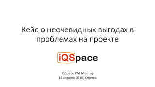 Кейс о неочевидных выгодах в
проблемах на проекте
iQSpace PM Meetup
14 апреля 2016, Одесса
 