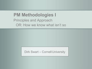PM Methodologies I Principles and Approach OR: How we know what isn’t so Dirk Swart – Cornell University 
