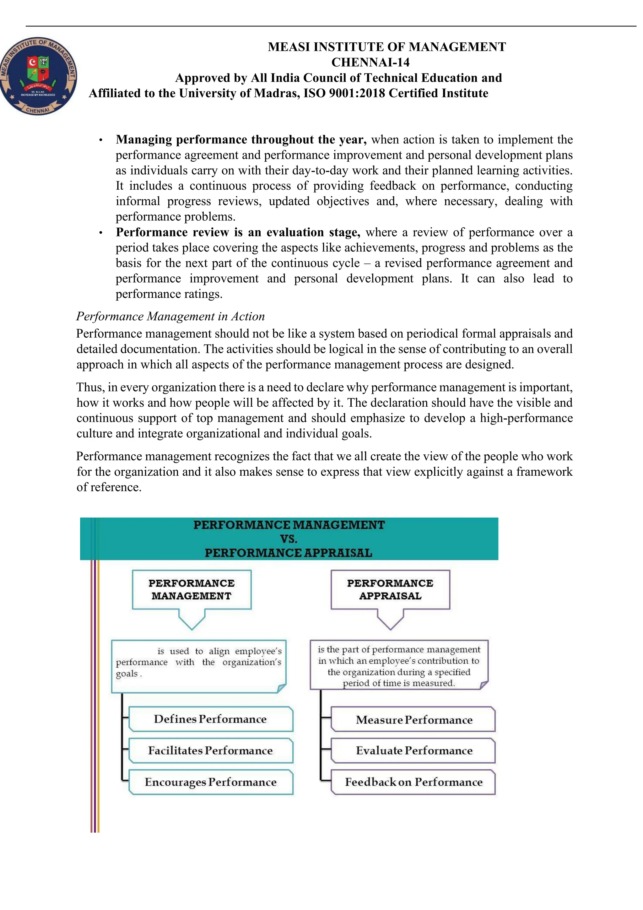 MEASI INSTITUTE OF MANAGEMENT
CHENNAI-14
Approved by All India Council of Technical Education and
Affiliated to the University of Madras, ISO 9001:2018 Certified Institute
• Managing performance throughout the year, when action is taken to implement the
performance agreement and performance improvement and personal development plans
as individuals carry on with their day-to-day work and their planned learning activities.
It includes a continuous process of providing feedback on performance, conducting
informal progress reviews, updated objectives and, where necessary, dealing with
performance problems.
• Performance review is an evaluation stage, where a review of performance over a
period takes place covering the aspects like achievements, progress and problems as the
basis for the next part of the continuous cycle – a revised performance agreement and
performance improvement and personal development plans. It can also lead to
performance ratings.
Performance Management in Action
Performance management should not be like a system based on periodical formal appraisals and
detailed documentation. The activities should be logical in the sense of contributing to an overall
approach in which all aspects of the performance management process are designed.
Thus, in every organization there is a need to declare why performance management is important,
how it works and how people will be affected by it. The declaration should have the visible and
continuous support of top management and should emphasize to develop a high-performance
culture and integrate organizational and individual goals.
Performance management recognizes the fact that we all create the view of the people who work
for the organization and it also makes sense to express that view explicitly against a framework
of reference.
 
