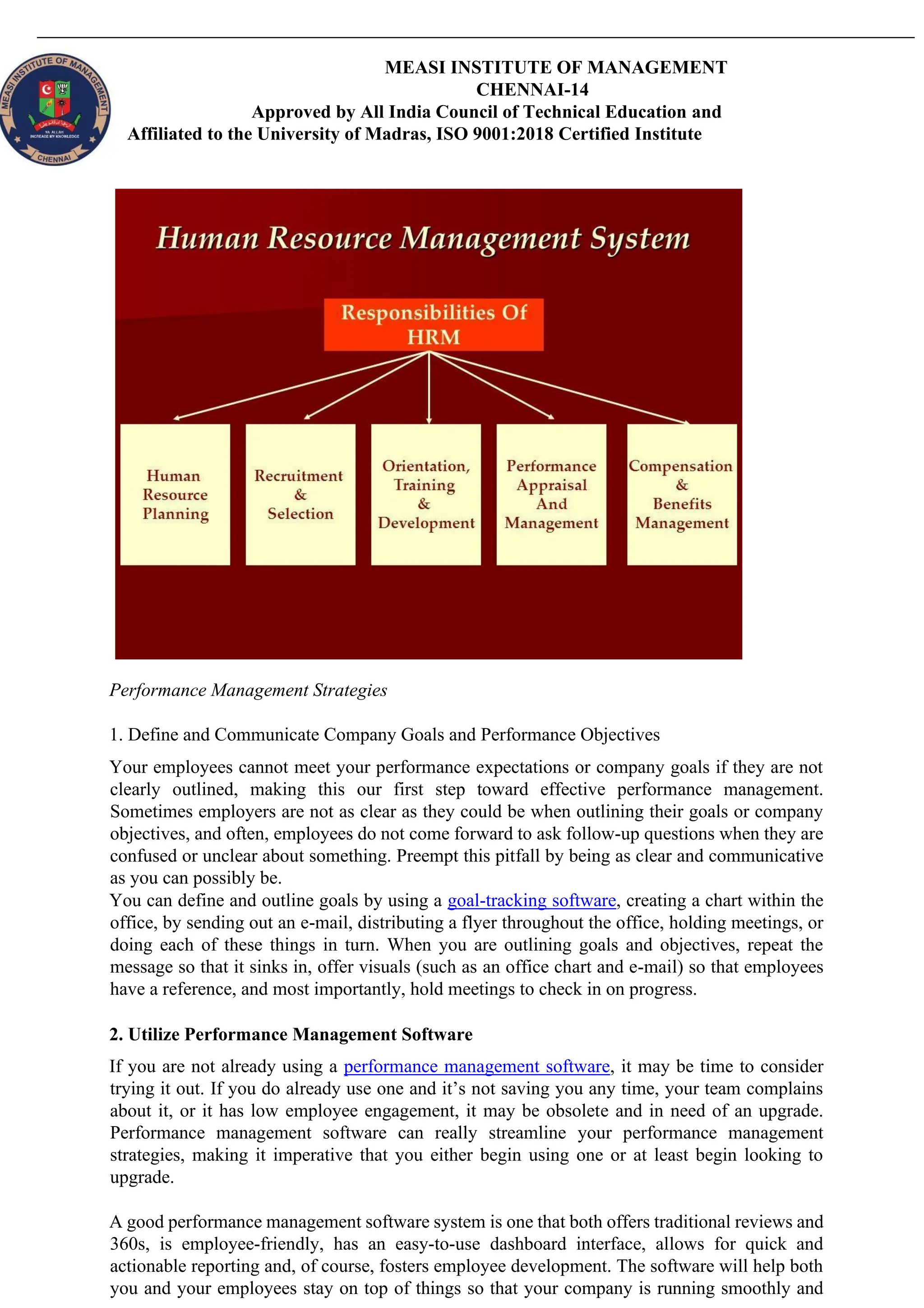 MEASI INSTITUTE OF MANAGEMENT
CHENNAI-14
Approved by All India Council of Technical Education and
Affiliated to the University of Madras, ISO 9001:2018 Certified Institute
Performance Management Strategies
1. Define and Communicate Company Goals and Performance Objectives
Your employees cannot meet your performance expectations or company goals if they are not
clearly outlined, making this our first step toward effective performance management.
Sometimes employers are not as clear as they could be when outlining their goals or company
objectives, and often, employees do not come forward to ask follow-up questions when they are
confused or unclear about something. Preempt this pitfall by being as clear and communicative
as you can possibly be.
You can define and outline goals by using a goal-tracking software, creating a chart within the
office, by sending out an e-mail, distributing a flyer throughout the office, holding meetings, or
doing each of these things in turn. When you are outlining goals and objectives, repeat the
message so that it sinks in, offer visuals (such as an office chart and e-mail) so that employees
have a reference, and most importantly, hold meetings to check in on progress.
2. Utilize Performance Management Software
If you are not already using a performance management software, it may be time to consider
trying it out. If you do already use one and it’s not saving you any time, your team complains
about it, or it has low employee engagement, it may be obsolete and in need of an upgrade.
Performance management software can really streamline your performance management
strategies, making it imperative that you either begin using one or at least begin looking to
upgrade.
A good performance management software system is one that both offers traditional reviews and
360s, is employee-friendly, has an easy-to-use dashboard interface, allows for quick and
actionable reporting and, of course, fosters employee development. The software will help both
you and your employees stay on top of things so that your company is running smoothly and
 