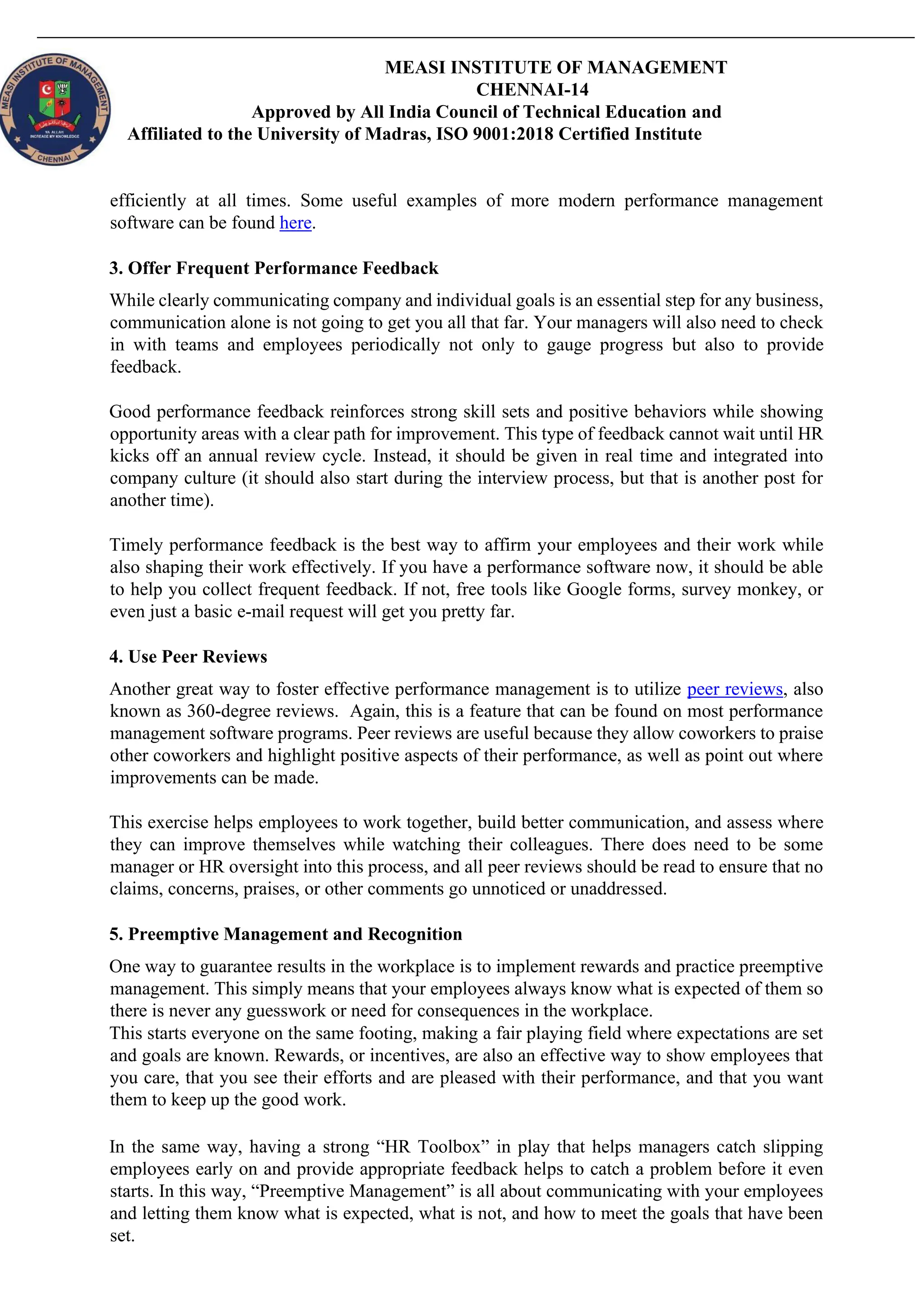 MEASI INSTITUTE OF MANAGEMENT
CHENNAI-14
Approved by All India Council of Technical Education and
Affiliated to the University of Madras, ISO 9001:2018 Certified Institute
efficiently at all times. Some useful examples of more modern performance management
software can be found here.
3. Offer Frequent Performance Feedback
While clearly communicating company and individual goals is an essential step for any business,
communication alone is not going to get you all that far. Your managers will also need to check
in with teams and employees periodically not only to gauge progress but also to provide
feedback.
Good performance feedback reinforces strong skill sets and positive behaviors while showing
opportunity areas with a clear path for improvement. This type of feedback cannot wait until HR
kicks off an annual review cycle. Instead, it should be given in real time and integrated into
company culture (it should also start during the interview process, but that is another post for
another time).
Timely performance feedback is the best way to affirm your employees and their work while
also shaping their work effectively. If you have a performance software now, it should be able
to help you collect frequent feedback. If not, free tools like Google forms, survey monkey, or
even just a basic e-mail request will get you pretty far.
4. Use Peer Reviews
Another great way to foster effective performance management is to utilize peer reviews, also
known as 360-degree reviews. Again, this is a feature that can be found on most performance
management software programs. Peer reviews are useful because they allow coworkers to praise
other coworkers and highlight positive aspects of their performance, as well as point out where
improvements can be made.
This exercise helps employees to work together, build better communication, and assess where
they can improve themselves while watching their colleagues. There does need to be some
manager or HR oversight into this process, and all peer reviews should be read to ensure that no
claims, concerns, praises, or other comments go unnoticed or unaddressed.
5. Preemptive Management and Recognition
One way to guarantee results in the workplace is to implement rewards and practice preemptive
management. This simply means that your employees always know what is expected of them so
there is never any guesswork or need for consequences in the workplace.
This starts everyone on the same footing, making a fair playing field where expectations are set
and goals are known. Rewards, or incentives, are also an effective way to show employees that
you care, that you see their efforts and are pleased with their performance, and that you want
them to keep up the good work.
In the same way, having a strong “HR Toolbox” in play that helps managers catch slipping
employees early on and provide appropriate feedback helps to catch a problem before it even
starts. In this way, “Preemptive Management” is all about communicating with your employees
and letting them know what is expected, what is not, and how to meet the goals that have been
set.
 