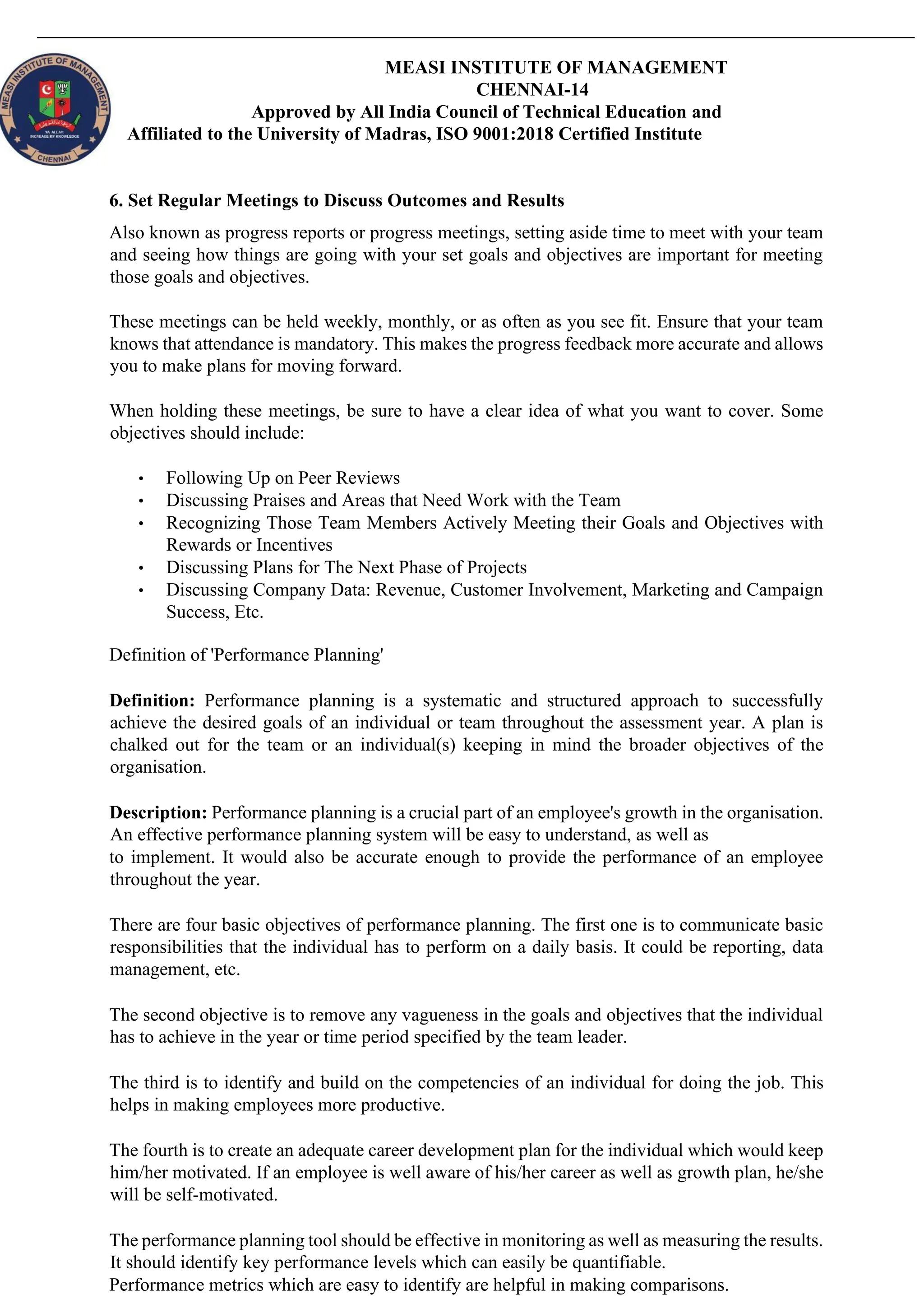 MEASI INSTITUTE OF MANAGEMENT
CHENNAI-14
Approved by All India Council of Technical Education and
Affiliated to the University of Madras, ISO 9001:2018 Certified Institute
6. Set Regular Meetings to Discuss Outcomes and Results
Also known as progress reports or progress meetings, setting aside time to meet with your team
and seeing how things are going with your set goals and objectives are important for meeting
those goals and objectives.
These meetings can be held weekly, monthly, or as often as you see fit. Ensure that your team
knows that attendance is mandatory. This makes the progress feedback more accurate and allows
you to make plans for moving forward.
When holding these meetings, be sure to have a clear idea of what you want to cover. Some
objectives should include:
• Following Up on Peer Reviews
• Discussing Praises and Areas that Need Work with the Team
• Recognizing Those Team Members Actively Meeting their Goals and Objectives with
Rewards or Incentives
• Discussing Plans for The Next Phase of Projects
• Discussing Company Data: Revenue, Customer Involvement, Marketing and Campaign
Success, Etc.
Definition of 'Performance Planning'
Definition: Performance planning is a systematic and structured approach to successfully
achieve the desired goals of an individual or team throughout the assessment year. A plan is
chalked out for the team or an individual(s) keeping in mind the broader objectives of the
organisation.
Description: Performance planning is a crucial part of an employee's growth in the organisation.
An effective performance planning system will be easy to understand, as well as
to implement. It would also be accurate enough to provide the performance of an employee
throughout the year.
There are four basic objectives of performance planning. The first one is to communicate basic
responsibilities that the individual has to perform on a daily basis. It could be reporting, data
management, etc.
The second objective is to remove any vagueness in the goals and objectives that the individual
has to achieve in the year or time period specified by the team leader.
The third is to identify and build on the competencies of an individual for doing the job. This
helps in making employees more productive.
The fourth is to create an adequate career development plan for the individual which would keep
him/her motivated. If an employee is well aware of his/her career as well as growth plan, he/she
will be self-motivated.
The performance planning tool should be effective in monitoring as well as measuring the results.
It should identify key performance levels which can easily be quantifiable.
Performance metrics which are easy to identify are helpful in making comparisons.
 