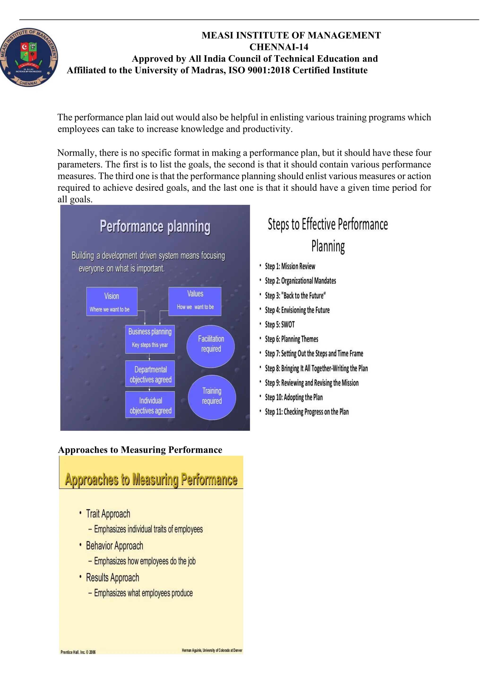 MEASI INSTITUTE OF MANAGEMENT
CHENNAI-14
Approved by All India Council of Technical Education and
Affiliated to the University of Madras, ISO 9001:2018 Certified Institute
The performance plan laid out would also be helpful in enlisting various training programs which
employees can take to increase knowledge and productivity.
Normally, there is no specific format in making a performance plan, but it should have these four
parameters. The first is to list the goals, the second is that it should contain various performance
measures. The third one is that the performance planning should enlist various measures or action
required to achieve desired goals, and the last one is that it should have a given time period for
all goals.
Approaches to Measuring Performance
 