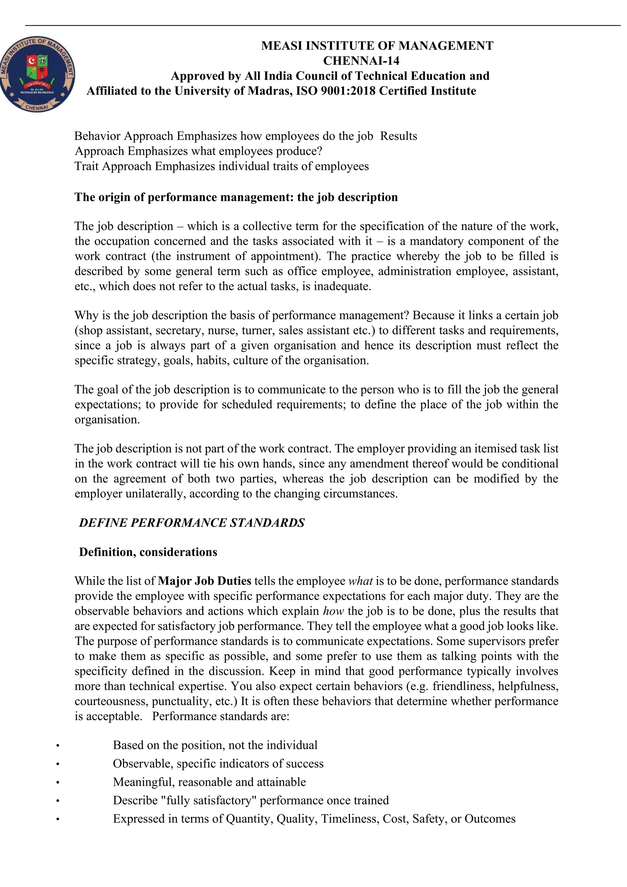 MEASI INSTITUTE OF MANAGEMENT
CHENNAI-14
Approved by All India Council of Technical Education and
Affiliated to the University of Madras, ISO 9001:2018 Certified Institute
Behavior Approach Emphasizes how employees do the job Results
Approach Emphasizes what employees produce?
Trait Approach Emphasizes individual traits of employees
The origin of performance management: the job description
The job description – which is a collective term for the specification of the nature of the work,
the occupation concerned and the tasks associated with it – is a mandatory component of the
work contract (the instrument of appointment). The practice whereby the job to be filled is
described by some general term such as office employee, administration employee, assistant,
etc., which does not refer to the actual tasks, is inadequate.
Why is the job description the basis of performance management? Because it links a certain job
(shop assistant, secretary, nurse, turner, sales assistant etc.) to different tasks and requirements,
since a job is always part of a given organisation and hence its description must reflect the
specific strategy, goals, habits, culture of the organisation.
The goal of the job description is to communicate to the person who is to fill the job the general
expectations; to provide for scheduled requirements; to define the place of the job within the
organisation.
The job description is not part of the work contract. The employer providing an itemised task list
in the work contract will tie his own hands, since any amendment thereof would be conditional
on the agreement of both two parties, whereas the job description can be modified by the
employer unilaterally, according to the changing circumstances.
DEFINE PERFORMANCE STANDARDS
Definition, considerations
While the list of Major Job Duties tells the employee what is to be done, performance standards
provide the employee with specific performance expectations for each major duty. They are the
observable behaviors and actions which explain how the job is to be done, plus the results that
are expected for satisfactory job performance. They tell the employee what a good job looks like.
The purpose of performance standards is to communicate expectations. Some supervisors prefer
to make them as specific as possible, and some prefer to use them as talking points with the
specificity defined in the discussion. Keep in mind that good performance typically involves
more than technical expertise. You also expect certain behaviors (e.g. friendliness, helpfulness,
courteousness, punctuality, etc.) It is often these behaviors that determine whether performance
is acceptable. Performance standards are:
• Based on the position, not the individual
• Observable, specific indicators of success
• Meaningful, reasonable and attainable
• Describe "fully satisfactory" performance once trained
• Expressed in terms of Quantity, Quality, Timeliness, Cost, Safety, or Outcomes
 