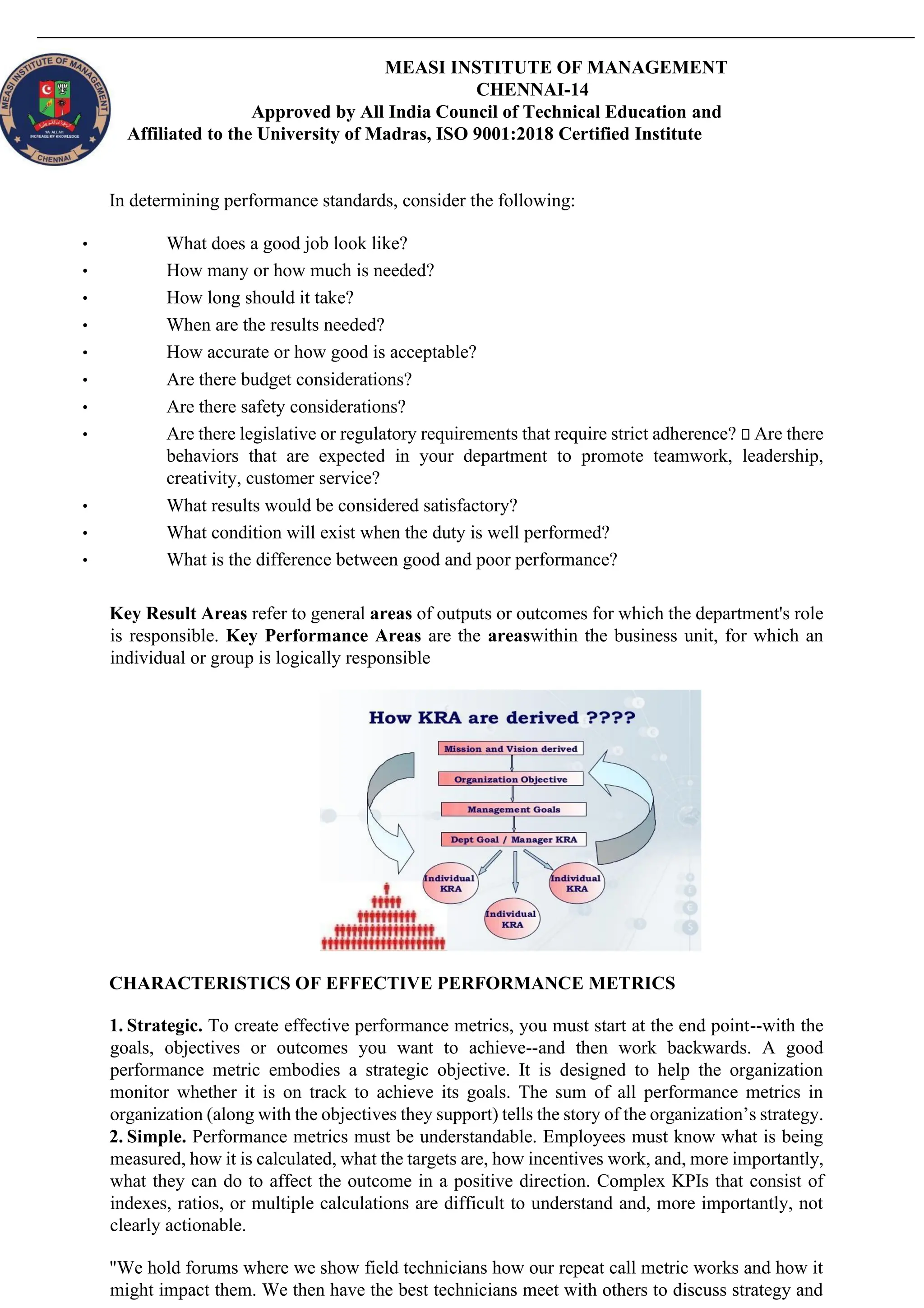 MEASI INSTITUTE OF MANAGEMENT
CHENNAI-14
Approved by All India Council of Technical Education and
Affiliated to the University of Madras, ISO 9001:2018 Certified Institute
In determining performance standards, consider the following:
• What does a good job look like?
• How many or how much is needed?
• How long should it take?
• When are the results needed?
• How accurate or how good is acceptable?
• Are there budget considerations?
• Are there safety considerations?
• Are there legislative or regulatory requirements that require strict adherence? Are there
behaviors that are expected in your department to promote teamwork, leadership,
creativity, customer service?
• What results would be considered satisfactory?
• What condition will exist when the duty is well performed?
• What is the difference between good and poor performance?
Key Result Areas refer to general areas of outputs or outcomes for which the department's role
is responsible. Key Performance Areas are the areaswithin the business unit, for which an
individual or group is logically responsible
CHARACTERISTICS OF EFFECTIVE PERFORMANCE METRICS
1. Strategic. To create effective performance metrics, you must start at the end point--with the
goals, objectives or outcomes you want to achieve--and then work backwards. A good
performance metric embodies a strategic objective. It is designed to help the organization
monitor whether it is on track to achieve its goals. The sum of all performance metrics in
organization (along with the objectives they support) tells the story of the organization’s strategy.
2. Simple. Performance metrics must be understandable. Employees must know what is being
measured, how it is calculated, what the targets are, how incentives work, and, more importantly,
what they can do to affect the outcome in a positive direction. Complex KPIs that consist of
indexes, ratios, or multiple calculations are difficult to understand and, more importantly, not
clearly actionable.
"We hold forums where we show field technicians how our repeat call metric works and how it
might impact them. We then have the best technicians meet with others to discuss strategy and
 