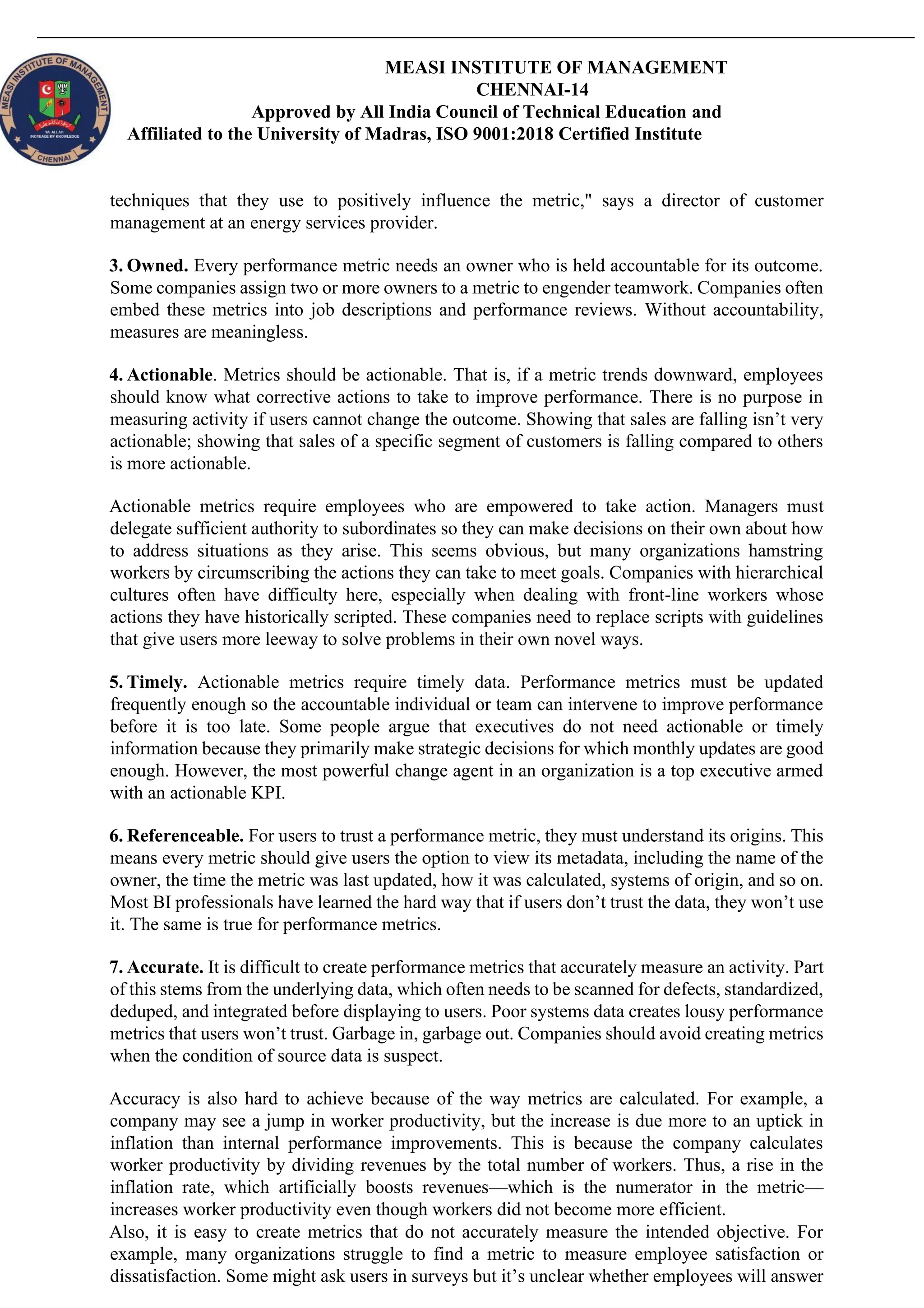 MEASI INSTITUTE OF MANAGEMENT
CHENNAI-14
Approved by All India Council of Technical Education and
Affiliated to the University of Madras, ISO 9001:2018 Certified Institute
techniques that they use to positively influence the metric," says a director of customer
management at an energy services provider.
3. Owned. Every performance metric needs an owner who is held accountable for its outcome.
Some companies assign two or more owners to a metric to engender teamwork. Companies often
embed these metrics into job descriptions and performance reviews. Without accountability,
measures are meaningless.
4. Actionable. Metrics should be actionable. That is, if a metric trends downward, employees
should know what corrective actions to take to improve performance. There is no purpose in
measuring activity if users cannot change the outcome. Showing that sales are falling isn’t very
actionable; showing that sales of a specific segment of customers is falling compared to others
is more actionable.
Actionable metrics require employees who are empowered to take action. Managers must
delegate sufficient authority to subordinates so they can make decisions on their own about how
to address situations as they arise. This seems obvious, but many organizations hamstring
workers by circumscribing the actions they can take to meet goals. Companies with hierarchical
cultures often have difficulty here, especially when dealing with front-line workers whose
actions they have historically scripted. These companies need to replace scripts with guidelines
that give users more leeway to solve problems in their own novel ways.
5. Timely. Actionable metrics require timely data. Performance metrics must be updated
frequently enough so the accountable individual or team can intervene to improve performance
before it is too late. Some people argue that executives do not need actionable or timely
information because they primarily make strategic decisions for which monthly updates are good
enough. However, the most powerful change agent in an organization is a top executive armed
with an actionable KPI.
6. Referenceable. For users to trust a performance metric, they must understand its origins. This
means every metric should give users the option to view its metadata, including the name of the
owner, the time the metric was last updated, how it was calculated, systems of origin, and so on.
Most BI professionals have learned the hard way that if users don’t trust the data, they won’t use
it. The same is true for performance metrics.
7. Accurate. It is difficult to create performance metrics that accurately measure an activity. Part
of this stems from the underlying data, which often needs to be scanned for defects, standardized,
deduped, and integrated before displaying to users. Poor systems data creates lousy performance
metrics that users won’t trust. Garbage in, garbage out. Companies should avoid creating metrics
when the condition of source data is suspect.
Accuracy is also hard to achieve because of the way metrics are calculated. For example, a
company may see a jump in worker productivity, but the increase is due more to an uptick in
inflation than internal performance improvements. This is because the company calculates
worker productivity by dividing revenues by the total number of workers. Thus, a rise in the
inflation rate, which artificially boosts revenues—which is the numerator in the metric—
increases worker productivity even though workers did not become more efficient.
Also, it is easy to create metrics that do not accurately measure the intended objective. For
example, many organizations struggle to find a metric to measure employee satisfaction or
dissatisfaction. Some might ask users in surveys but it’s unclear whether employees will answer
 