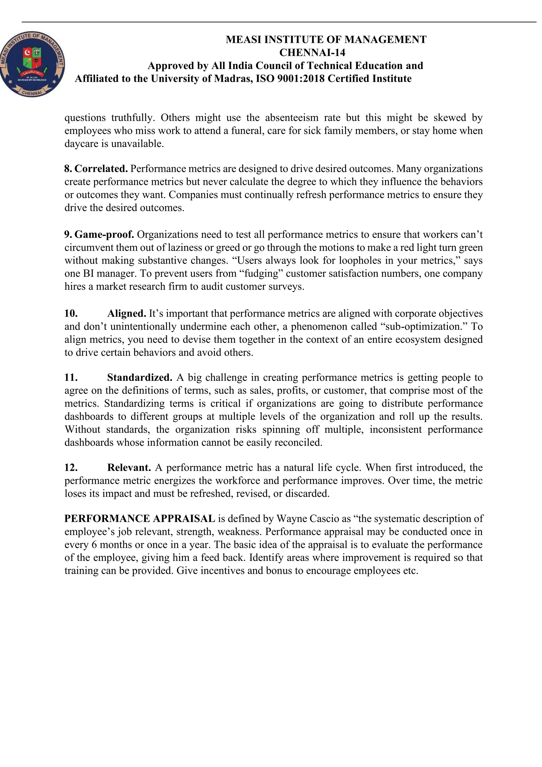 MEASI INSTITUTE OF MANAGEMENT
CHENNAI-14
Approved by All India Council of Technical Education and
Affiliated to the University of Madras, ISO 9001:2018 Certified Institute
questions truthfully. Others might use the absenteeism rate but this might be skewed by
employees who miss work to attend a funeral, care for sick family members, or stay home when
daycare is unavailable.
8. Correlated. Performance metrics are designed to drive desired outcomes. Many organizations
create performance metrics but never calculate the degree to which they influence the behaviors
or outcomes they want. Companies must continually refresh performance metrics to ensure they
drive the desired outcomes.
9. Game-proof. Organizations need to test all performance metrics to ensure that workers can’t
circumvent them out of laziness or greed or go through the motions to make a red light turn green
without making substantive changes. “Users always look for loopholes in your metrics,” says
one BI manager. To prevent users from “fudging” customer satisfaction numbers, one company
hires a market research firm to audit customer surveys.
10. Aligned. It’s important that performance metrics are aligned with corporate objectives
and don’t unintentionally undermine each other, a phenomenon called “sub-optimization.” To
align metrics, you need to devise them together in the context of an entire ecosystem designed
to drive certain behaviors and avoid others.
11. Standardized. A big challenge in creating performance metrics is getting people to
agree on the definitions of terms, such as sales, profits, or customer, that comprise most of the
metrics. Standardizing terms is critical if organizations are going to distribute performance
dashboards to different groups at multiple levels of the organization and roll up the results.
Without standards, the organization risks spinning off multiple, inconsistent performance
dashboards whose information cannot be easily reconciled.
12. Relevant. A performance metric has a natural life cycle. When first introduced, the
performance metric energizes the workforce and performance improves. Over time, the metric
loses its impact and must be refreshed, revised, or discarded.
PERFORMANCE APPRAISAL is defined by Wayne Cascio as “the systematic description of
employee’s job relevant, strength, weakness. Performance appraisal may be conducted once in
every 6 months or once in a year. The basic idea of the appraisal is to evaluate the performance
of the employee, giving him a feed back. Identify areas where improvement is required so that
training can be provided. Give incentives and bonus to encourage employees etc.
 