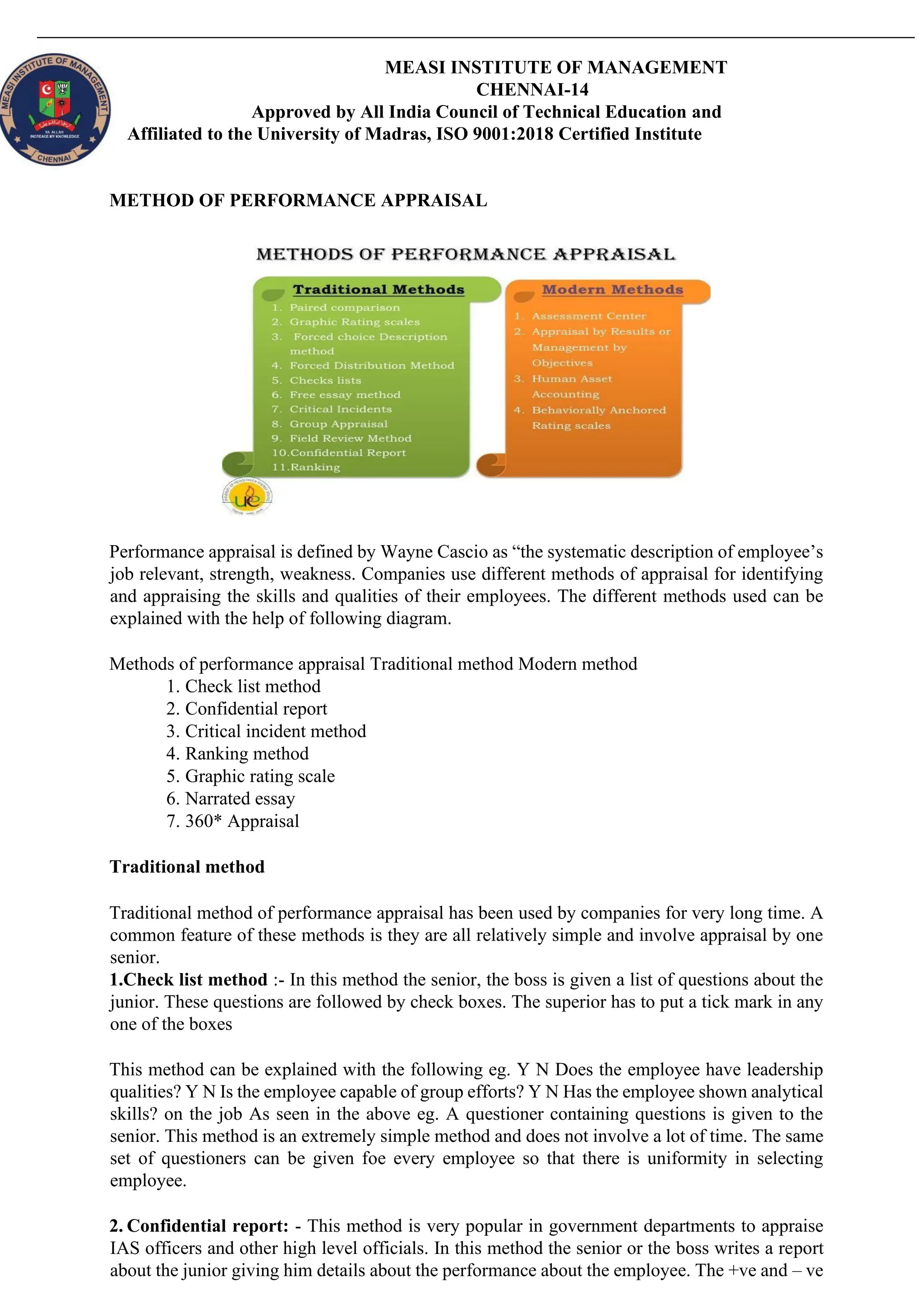 MEASI INSTITUTE OF MANAGEMENT
CHENNAI-14
Approved by All India Council of Technical Education and
Affiliated to the University of Madras, ISO 9001:2018 Certified Institute
METHOD OF PERFORMANCE APPRAISAL
Performance appraisal is defined by Wayne Cascio as “the systematic description of employee’s
job relevant, strength, weakness. Companies use different methods of appraisal for identifying
and appraising the skills and qualities of their employees. The different methods used can be
explained with the help of following diagram.
Methods of performance appraisal Traditional method Modern method
1. Check list method
2. Confidential report
3. Critical incident method
4. Ranking method
5. Graphic rating scale
6. Narrated essay
7. 360* Appraisal
Traditional method
Traditional method of performance appraisal has been used by companies for very long time. A
common feature of these methods is they are all relatively simple and involve appraisal by one
senior.
1.Check list method :- In this method the senior, the boss is given a list of questions about the
junior. These questions are followed by check boxes. The superior has to put a tick mark in any
one of the boxes
This method can be explained with the following eg. Y N Does the employee have leadership
qualities? Y N Is the employee capable of group efforts? Y N Has the employee shown analytical
skills? on the job As seen in the above eg. A questioner containing questions is given to the
senior. This method is an extremely simple method and does not involve a lot of time. The same
set of questioners can be given foe every employee so that there is uniformity in selecting
employee.
2. Confidential report: - This method is very popular in government departments to appraise
IAS officers and other high level officials. In this method the senior or the boss writes a report
about the junior giving him details about the performance about the employee. The +ve and – ve
 