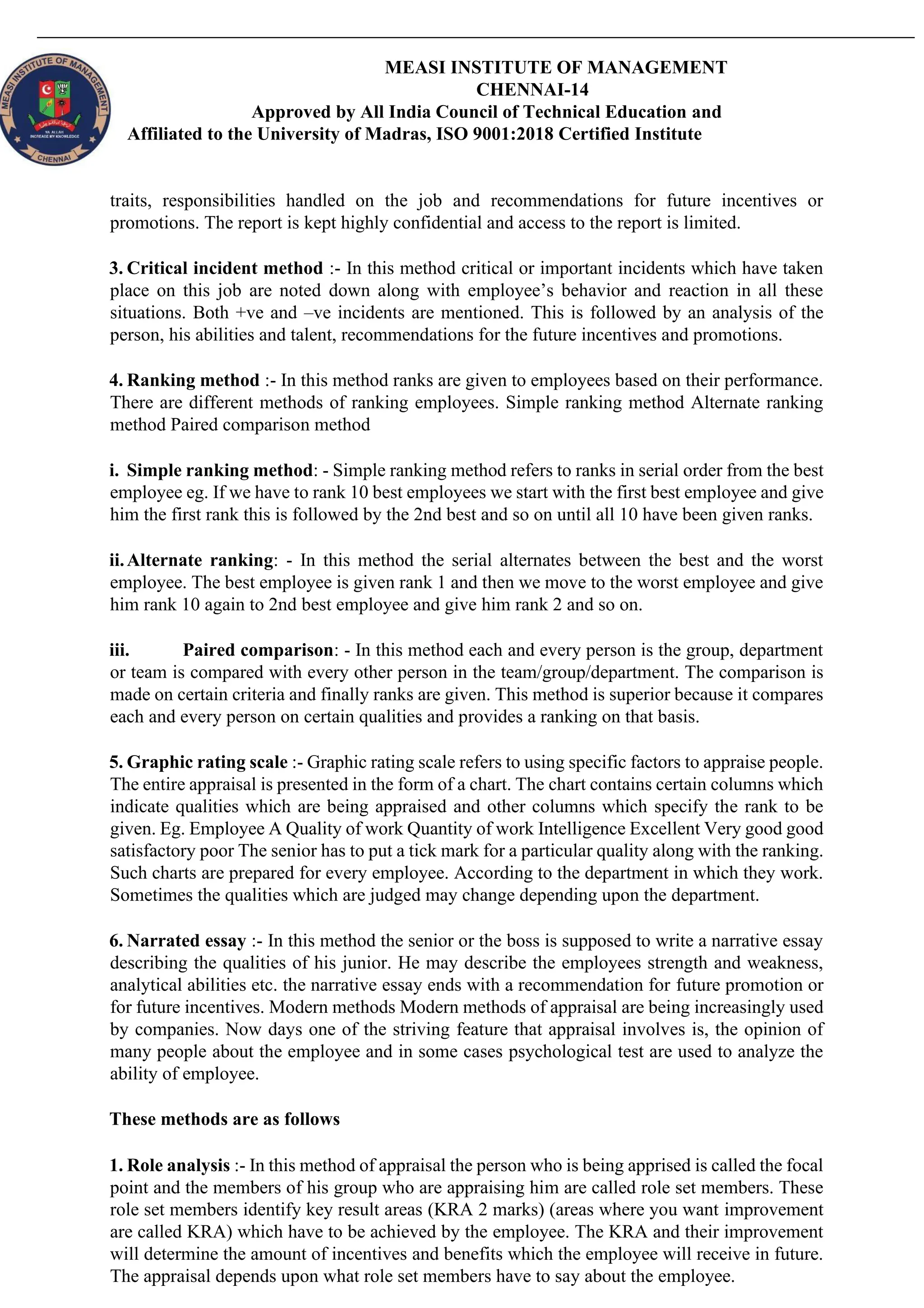 MEASI INSTITUTE OF MANAGEMENT
CHENNAI-14
Approved by All India Council of Technical Education and
Affiliated to the University of Madras, ISO 9001:2018 Certified Institute
traits, responsibilities handled on the job and recommendations for future incentives or
promotions. The report is kept highly confidential and access to the report is limited.
3. Critical incident method :- In this method critical or important incidents which have taken
place on this job are noted down along with employee’s behavior and reaction in all these
situations. Both +ve and –ve incidents are mentioned. This is followed by an analysis of the
person, his abilities and talent, recommendations for the future incentives and promotions.
4. Ranking method :- In this method ranks are given to employees based on their performance.
There are different methods of ranking employees. Simple ranking method Alternate ranking
method Paired comparison method
i. Simple ranking method: - Simple ranking method refers to ranks in serial order from the best
employee eg. If we have to rank 10 best employees we start with the first best employee and give
him the first rank this is followed by the 2nd best and so on until all 10 have been given ranks.
ii.Alternate ranking: - In this method the serial alternates between the best and the worst
employee. The best employee is given rank 1 and then we move to the worst employee and give
him rank 10 again to 2nd best employee and give him rank 2 and so on.
iii. Paired comparison: - In this method each and every person is the group, department
or team is compared with every other person in the team/group/department. The comparison is
made on certain criteria and finally ranks are given. This method is superior because it compares
each and every person on certain qualities and provides a ranking on that basis.
5. Graphic rating scale :- Graphic rating scale refers to using specific factors to appraise people.
The entire appraisal is presented in the form of a chart. The chart contains certain columns which
indicate qualities which are being appraised and other columns which specify the rank to be
given. Eg. Employee A Quality of work Quantity of work Intelligence Excellent Very good good
satisfactory poor The senior has to put a tick mark for a particular quality along with the ranking.
Such charts are prepared for every employee. According to the department in which they work.
Sometimes the qualities which are judged may change depending upon the department.
6. Narrated essay :- In this method the senior or the boss is supposed to write a narrative essay
describing the qualities of his junior. He may describe the employees strength and weakness,
analytical abilities etc. the narrative essay ends with a recommendation for future promotion or
for future incentives. Modern methods Modern methods of appraisal are being increasingly used
by companies. Now days one of the striving feature that appraisal involves is, the opinion of
many people about the employee and in some cases psychological test are used to analyze the
ability of employee.
These methods are as follows
1. Role analysis :- In this method of appraisal the person who is being apprised is called the focal
point and the members of his group who are appraising him are called role set members. These
role set members identify key result areas (KRA 2 marks) (areas where you want improvement
are called KRA) which have to be achieved by the employee. The KRA and their improvement
will determine the amount of incentives and benefits which the employee will receive in future.
The appraisal depends upon what role set members have to say about the employee.
 