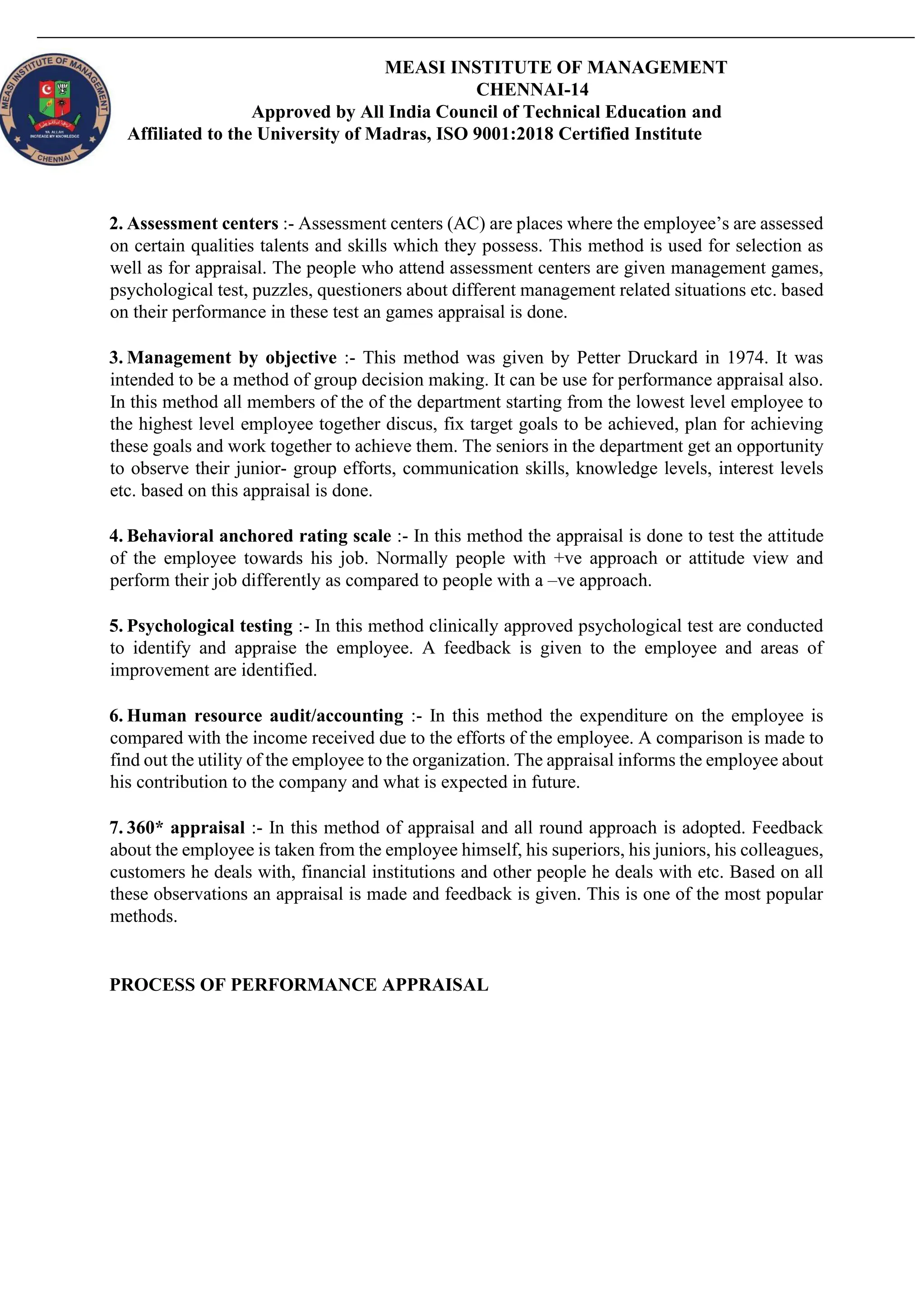 MEASI INSTITUTE OF MANAGEMENT
CHENNAI-14
Approved by All India Council of Technical Education and
Affiliated to the University of Madras, ISO 9001:2018 Certified Institute
2. Assessment centers :- Assessment centers (AC) are places where the employee’s are assessed
on certain qualities talents and skills which they possess. This method is used for selection as
well as for appraisal. The people who attend assessment centers are given management games,
psychological test, puzzles, questioners about different management related situations etc. based
on their performance in these test an games appraisal is done.
3. Management by objective :- This method was given by Petter Druckard in 1974. It was
intended to be a method of group decision making. It can be use for performance appraisal also.
In this method all members of the of the department starting from the lowest level employee to
the highest level employee together discus, fix target goals to be achieved, plan for achieving
these goals and work together to achieve them. The seniors in the department get an opportunity
to observe their junior- group efforts, communication skills, knowledge levels, interest levels
etc. based on this appraisal is done.
4. Behavioral anchored rating scale :- In this method the appraisal is done to test the attitude
of the employee towards his job. Normally people with +ve approach or attitude view and
perform their job differently as compared to people with a –ve approach.
5. Psychological testing :- In this method clinically approved psychological test are conducted
to identify and appraise the employee. A feedback is given to the employee and areas of
improvement are identified.
6. Human resource audit/accounting :- In this method the expenditure on the employee is
compared with the income received due to the efforts of the employee. A comparison is made to
find out the utility of the employee to the organization. The appraisal informs the employee about
his contribution to the company and what is expected in future.
7. 360* appraisal :- In this method of appraisal and all round approach is adopted. Feedback
about the employee is taken from the employee himself, his superiors, his juniors, his colleagues,
customers he deals with, financial institutions and other people he deals with etc. Based on all
these observations an appraisal is made and feedback is given. This is one of the most popular
methods.
PROCESS OF PERFORMANCE APPRAISAL
 