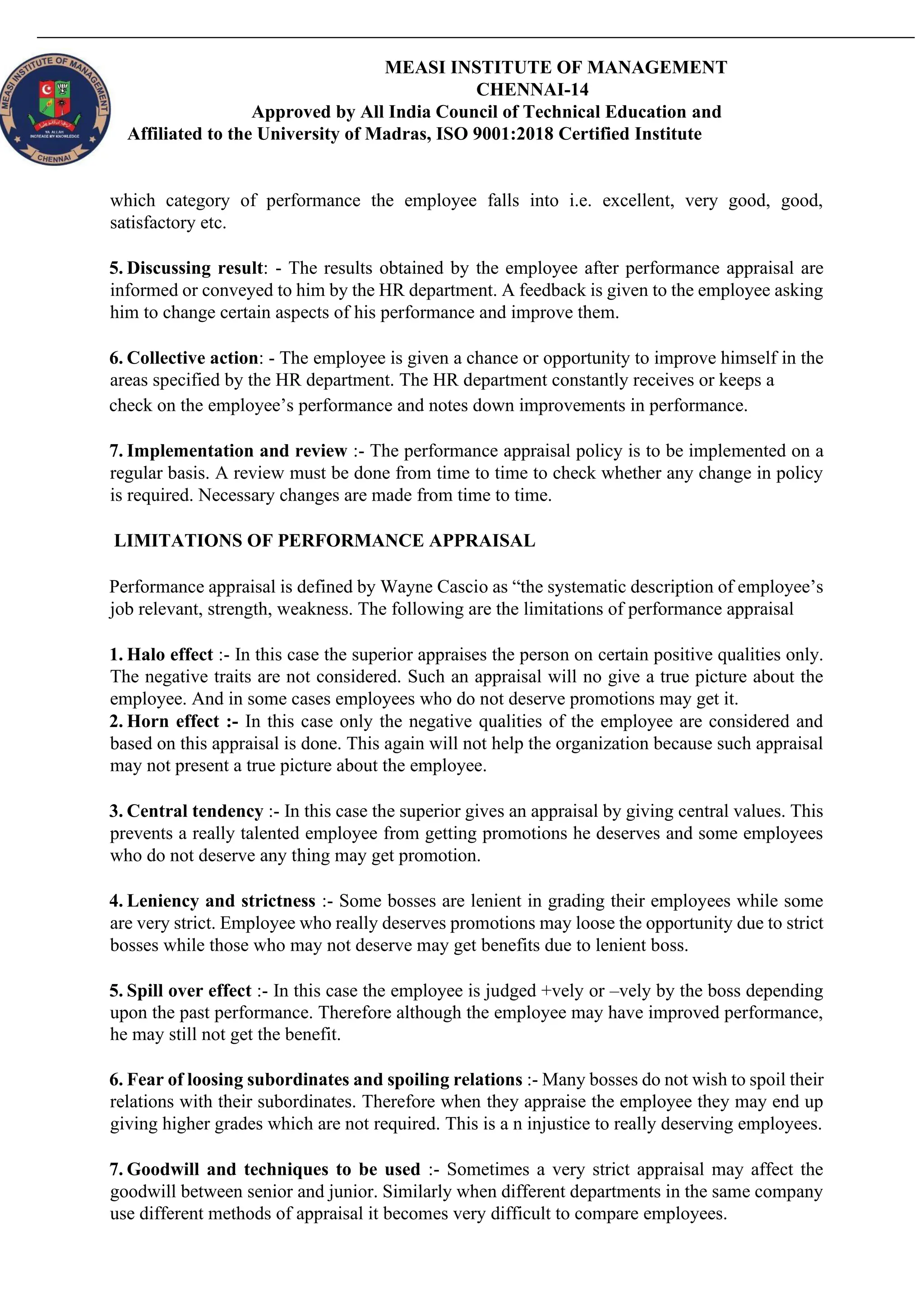 MEASI INSTITUTE OF MANAGEMENT
CHENNAI-14
Approved by All India Council of Technical Education and
Affiliated to the University of Madras, ISO 9001:2018 Certified Institute
which category of performance the employee falls into i.e. excellent, very good, good,
satisfactory etc.
5. Discussing result: - The results obtained by the employee after performance appraisal are
informed or conveyed to him by the HR department. A feedback is given to the employee asking
him to change certain aspects of his performance and improve them.
6. Collective action: - The employee is given a chance or opportunity to improve himself in the
areas specified by the HR department. The HR department constantly receives or keeps a
check on the employee’s performance and notes down improvements in performance.
7. Implementation and review :- The performance appraisal policy is to be implemented on a
regular basis. A review must be done from time to time to check whether any change in policy
is required. Necessary changes are made from time to time.
LIMITATIONS OF PERFORMANCE APPRAISAL
Performance appraisal is defined by Wayne Cascio as “the systematic description of employee’s
job relevant, strength, weakness. The following are the limitations of performance appraisal
1. Halo effect :- In this case the superior appraises the person on certain positive qualities only.
The negative traits are not considered. Such an appraisal will no give a true picture about the
employee. And in some cases employees who do not deserve promotions may get it.
2. Horn effect :- In this case only the negative qualities of the employee are considered and
based on this appraisal is done. This again will not help the organization because such appraisal
may not present a true picture about the employee.
3. Central tendency :- In this case the superior gives an appraisal by giving central values. This
prevents a really talented employee from getting promotions he deserves and some employees
who do not deserve any thing may get promotion.
4. Leniency and strictness :- Some bosses are lenient in grading their employees while some
are very strict. Employee who really deserves promotions may loose the opportunity due to strict
bosses while those who may not deserve may get benefits due to lenient boss.
5. Spill over effect :- In this case the employee is judged +vely or –vely by the boss depending
upon the past performance. Therefore although the employee may have improved performance,
he may still not get the benefit.
6. Fear of loosing subordinates and spoiling relations :- Many bosses do not wish to spoil their
relations with their subordinates. Therefore when they appraise the employee they may end up
giving higher grades which are not required. This is a n injustice to really deserving employees.
7. Goodwill and techniques to be used :- Sometimes a very strict appraisal may affect the
goodwill between senior and junior. Similarly when different departments in the same company
use different methods of appraisal it becomes very difficult to compare employees.
 