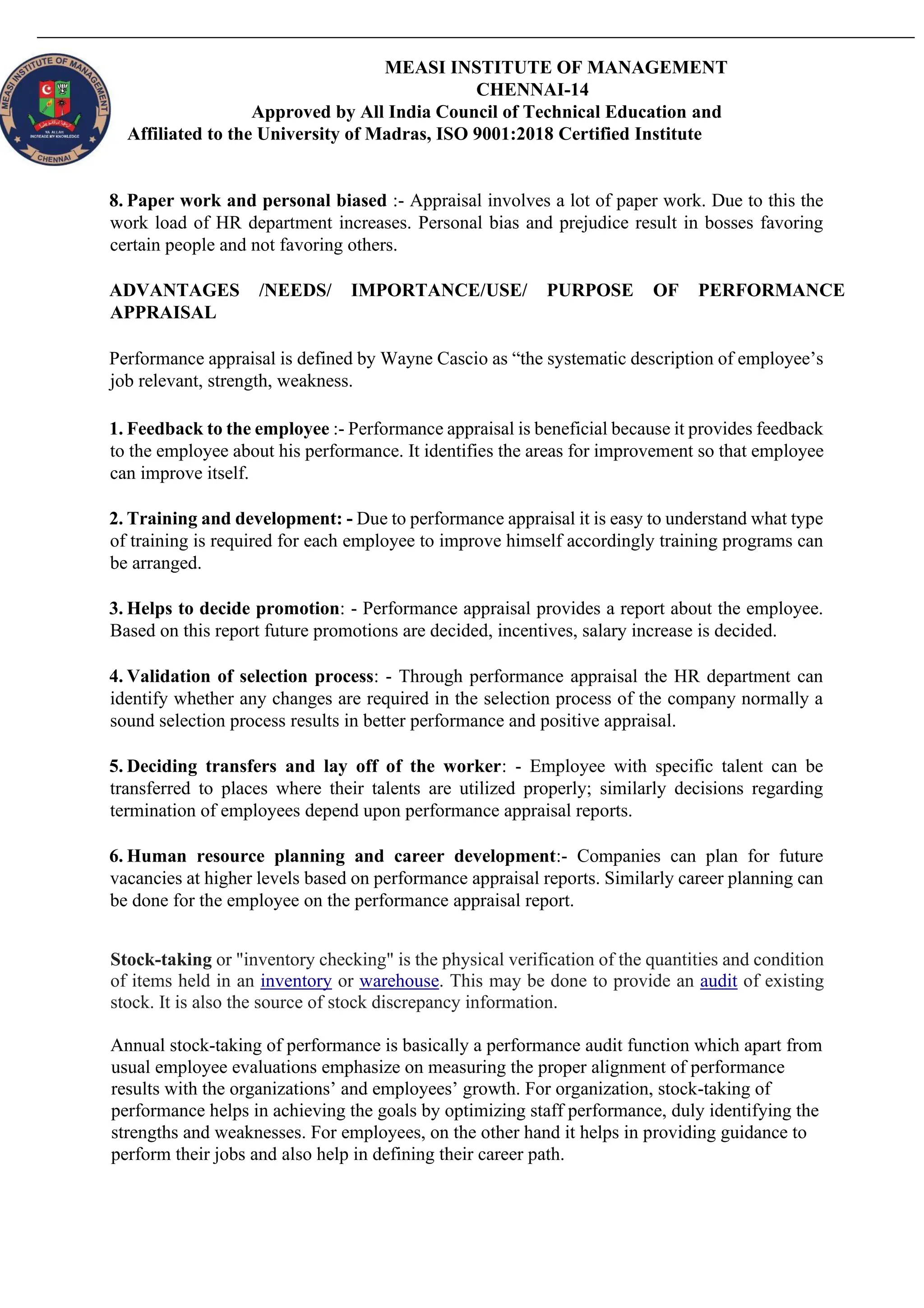 MEASI INSTITUTE OF MANAGEMENT
CHENNAI-14
Approved by All India Council of Technical Education and
Affiliated to the University of Madras, ISO 9001:2018 Certified Institute
8. Paper work and personal biased :- Appraisal involves a lot of paper work. Due to this the
work load of HR department increases. Personal bias and prejudice result in bosses favoring
certain people and not favoring others.
ADVANTAGES /NEEDS/ IMPORTANCE/USE/ PURPOSE OF PERFORMANCE
APPRAISAL
Performance appraisal is defined by Wayne Cascio as “the systematic description of employee’s
job relevant, strength, weakness.
1. Feedback to the employee :- Performance appraisal is beneficial because it provides feedback
to the employee about his performance. It identifies the areas for improvement so that employee
can improve itself.
2. Training and development: - Due to performance appraisal it is easy to understand what type
of training is required for each employee to improve himself accordingly training programs can
be arranged.
3. Helps to decide promotion: - Performance appraisal provides a report about the employee.
Based on this report future promotions are decided, incentives, salary increase is decided.
4. Validation of selection process: - Through performance appraisal the HR department can
identify whether any changes are required in the selection process of the company normally a
sound selection process results in better performance and positive appraisal.
5. Deciding transfers and lay off of the worker: - Employee with specific talent can be
transferred to places where their talents are utilized properly; similarly decisions regarding
termination of employees depend upon performance appraisal reports.
6. Human resource planning and career development:- Companies can plan for future
vacancies at higher levels based on performance appraisal reports. Similarly career planning can
be done for the employee on the performance appraisal report.
Stock-taking or "inventory checking" is the physical verification of the quantities and condition
of items held in an inventory or warehouse. This may be done to provide an audit of existing
stock. It is also the source of stock discrepancy information.
Annual stock-taking of performance is basically a performance audit function which apart from
usual employee evaluations emphasize on measuring the proper alignment of performance
results with the organizations’ and employees’ growth. For organization, stock-taking of
performance helps in achieving the goals by optimizing staff performance, duly identifying the
strengths and weaknesses. For employees, on the other hand it helps in providing guidance to
perform their jobs and also help in defining their career path.
 