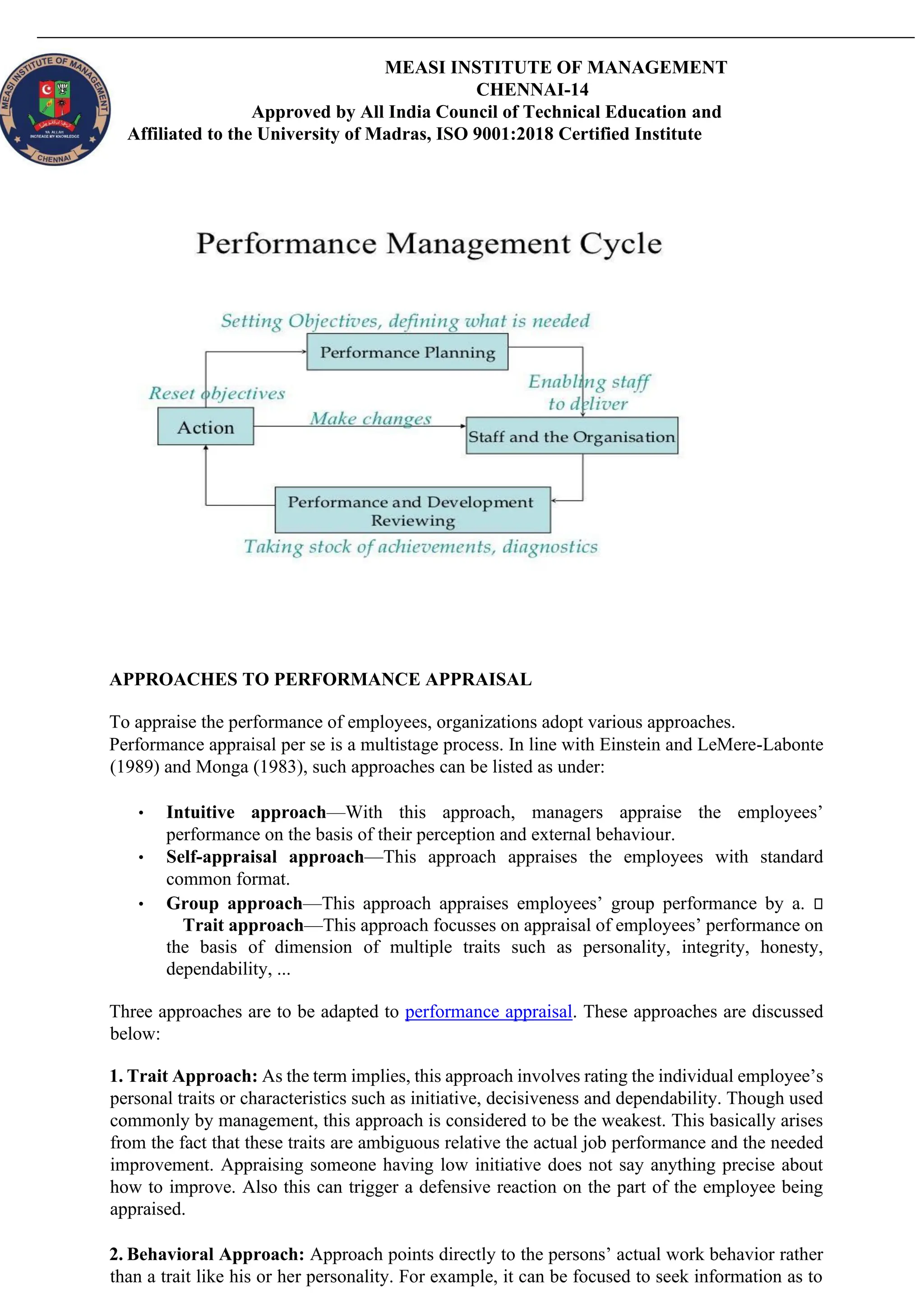 MEASI INSTITUTE OF MANAGEMENT
CHENNAI-14
Approved by All India Council of Technical Education and
Affiliated to the University of Madras, ISO 9001:2018 Certified Institute
APPROACHES TO PERFORMANCE APPRAISAL
To appraise the performance of employees, organizations adopt various approaches.
Performance appraisal per se is a multistage process. In line with Einstein and LeMere-Labonte
(1989) and Monga (1983), such approaches can be listed as under:
• Intuitive approach—With this approach, managers appraise the employees’
performance on the basis of their perception and external behaviour.
• Self-appraisal approach—This approach appraises the employees with standard
common format.
• Group approach—This approach appraises employees’ group performance by a.
Trait approach—This approach focusses on appraisal of employees’ performance on
the basis of dimension of multiple traits such as personality, integrity, honesty,
dependability, ...
Three approaches are to be adapted to performance appraisal. These approaches are discussed
below:
1. Trait Approach: As the term implies, this approach involves rating the individual employee’s
personal traits or characteristics such as initiative, decisiveness and dependability. Though used
commonly by management, this approach is considered to be the weakest. This basically arises
from the fact that these traits are ambiguous relative the actual job performance and the needed
improvement. Appraising someone having low initiative does not say anything precise about
how to improve. Also this can trigger a defensive reaction on the part of the employee being
appraised.
2. Behavioral Approach: Approach points directly to the persons’ actual work behavior rather
than a trait like his or her personality. For example, it can be focused to seek information as to
 