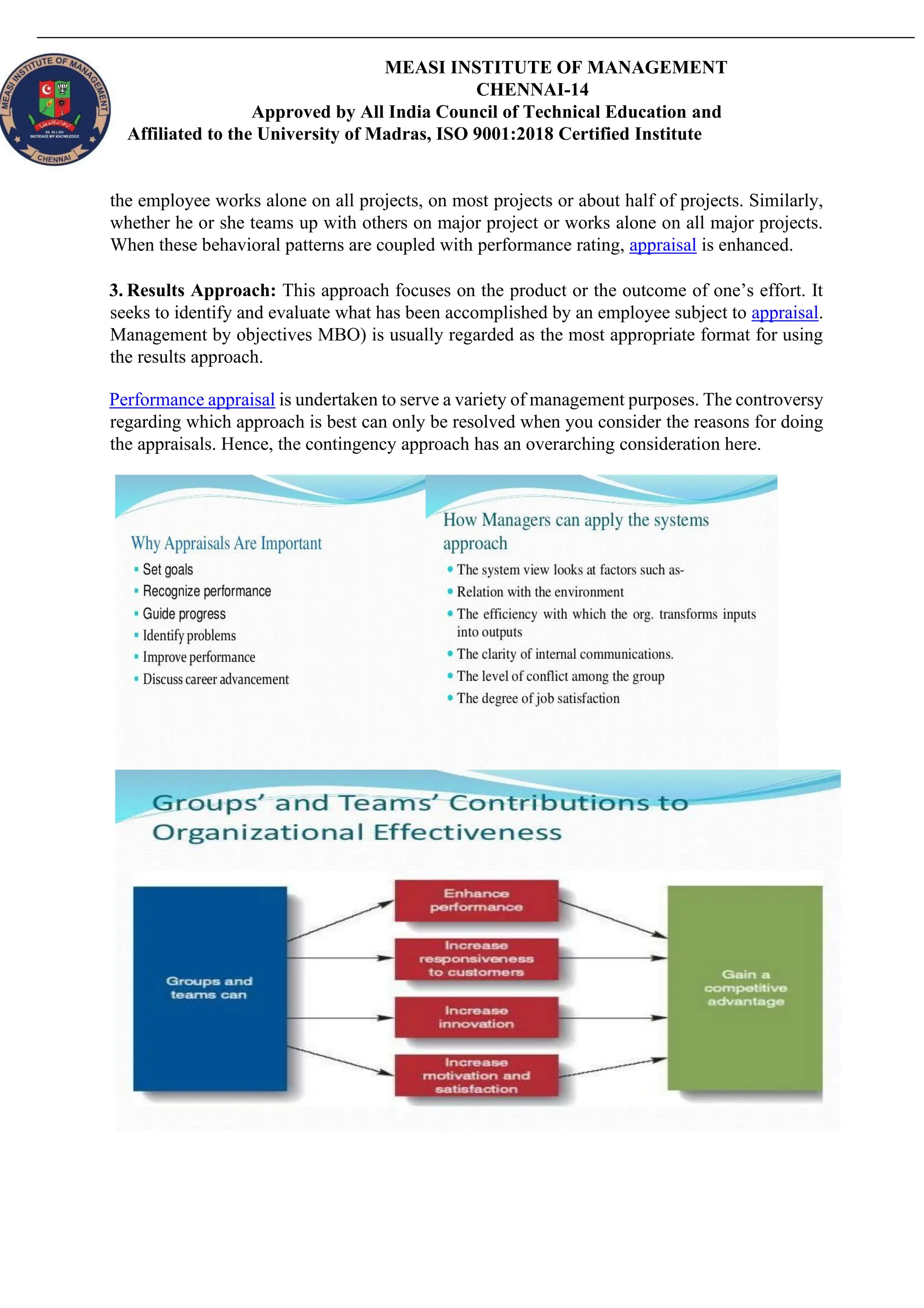 MEASI INSTITUTE OF MANAGEMENT
CHENNAI-14
Approved by All India Council of Technical Education and
Affiliated to the University of Madras, ISO 9001:2018 Certified Institute
the employee works alone on all projects, on most projects or about half of projects. Similarly,
whether he or she teams up with others on major project or works alone on all major projects.
When these behavioral patterns are coupled with performance rating, appraisal is enhanced.
3. Results Approach: This approach focuses on the product or the outcome of one’s effort. It
seeks to identify and evaluate what has been accomplished by an employee subject to appraisal.
Management by objectives MBO) is usually regarded as the most appropriate format for using
the results approach.
Performance appraisal is undertaken to serve a variety of management purposes. The controversy
regarding which approach is best can only be resolved when you consider the reasons for doing
the appraisals. Hence, the contingency approach has an overarching consideration here.
 