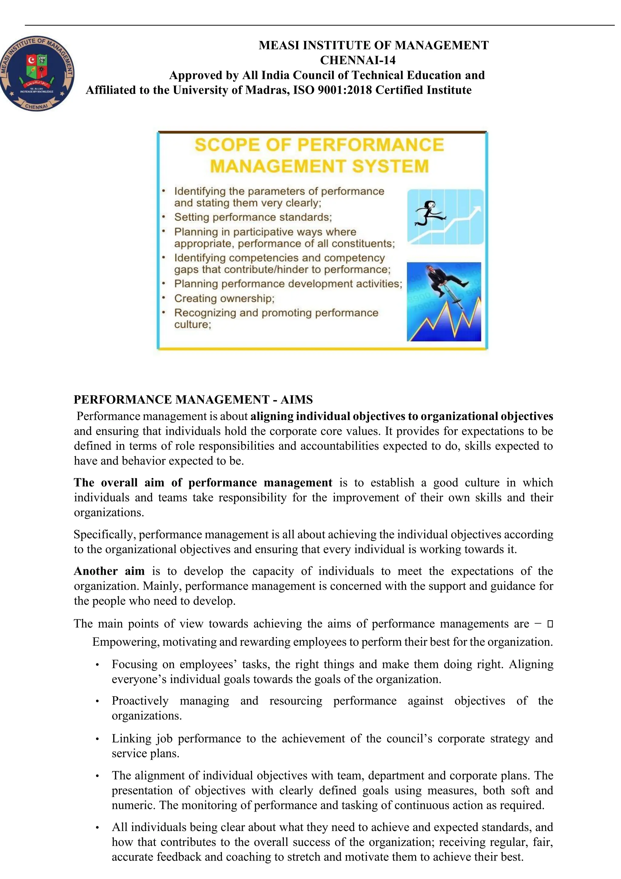 MEASI INSTITUTE OF MANAGEMENT
CHENNAI-14
Approved by All India Council of Technical Education and
Affiliated to the University of Madras, ISO 9001:2018 Certified Institute
PERFORMANCE MANAGEMENT - AIMS
Performance management is about aligning individual objectives to organizational objectives
and ensuring that individuals hold the corporate core values. It provides for expectations to be
defined in terms of role responsibilities and accountabilities expected to do, skills expected to
have and behavior expected to be.
The overall aim of performance management is to establish a good culture in which
individuals and teams take responsibility for the improvement of their own skills and their
organizations.
Specifically, performance management is all about achieving the individual objectives according
to the organizational objectives and ensuring that every individual is working towards it.
Another aim is to develop the capacity of individuals to meet the expectations of the
organization. Mainly, performance management is concerned with the support and guidance for
the people who need to develop.
The main points of view towards achieving the aims of performance managements are −
Empowering, motivating and rewarding employees to perform their best for the organization.
• Focusing on employees’ tasks, the right things and make them doing right. Aligning
everyone’s individual goals towards the goals of the organization.
• Proactively managing and resourcing performance against objectives of the
organizations.
• Linking job performance to the achievement of the council’s corporate strategy and
service plans.
• The alignment of individual objectives with team, department and corporate plans. The
presentation of objectives with clearly defined goals using measures, both soft and
numeric. The monitoring of performance and tasking of continuous action as required.
• All individuals being clear about what they need to achieve and expected standards, and
how that contributes to the overall success of the organization; receiving regular, fair,
accurate feedback and coaching to stretch and motivate them to achieve their best.
 