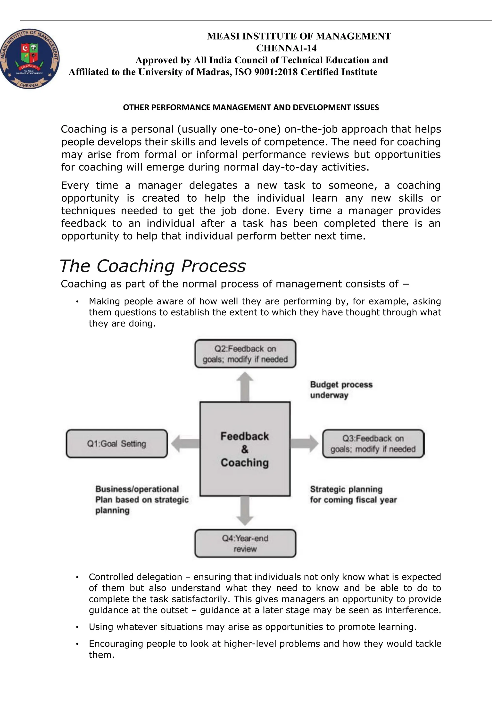 MEASI INSTITUTE OF MANAGEMENT
CHENNAI-14
Approved by All India Council of Technical Education and
Affiliated to the University of Madras, ISO 9001:2018 Certified Institute
OTHER PERFORMANCE MANAGEMENT AND DEVELOPMENT ISSUES
Coaching is a personal (usually one-to-one) on-the-job approach that helps
people develops their skills and levels of competence. The need for coaching
may arise from formal or informal performance reviews but opportunities
for coaching will emerge during normal day-to-day activities.
Every time a manager delegates a new task to someone, a coaching
opportunity is created to help the individual learn any new skills or
techniques needed to get the job done. Every time a manager provides
feedback to an individual after a task has been completed there is an
opportunity to help that individual perform better next time.
The Coaching Process
Coaching as part of the normal process of management consists of −
• Making people aware of how well they are performing by, for example, asking
them questions to establish the extent to which they have thought through what
they are doing.
• Controlled delegation – ensuring that individuals not only know what is expected
of them but also understand what they need to know and be able to do to
complete the task satisfactorily. This gives managers an opportunity to provide
guidance at the outset – guidance at a later stage may be seen as interference.
• Using whatever situations may arise as opportunities to promote learning.
• Encouraging people to look at higher-level problems and how they would tackle
them.
 