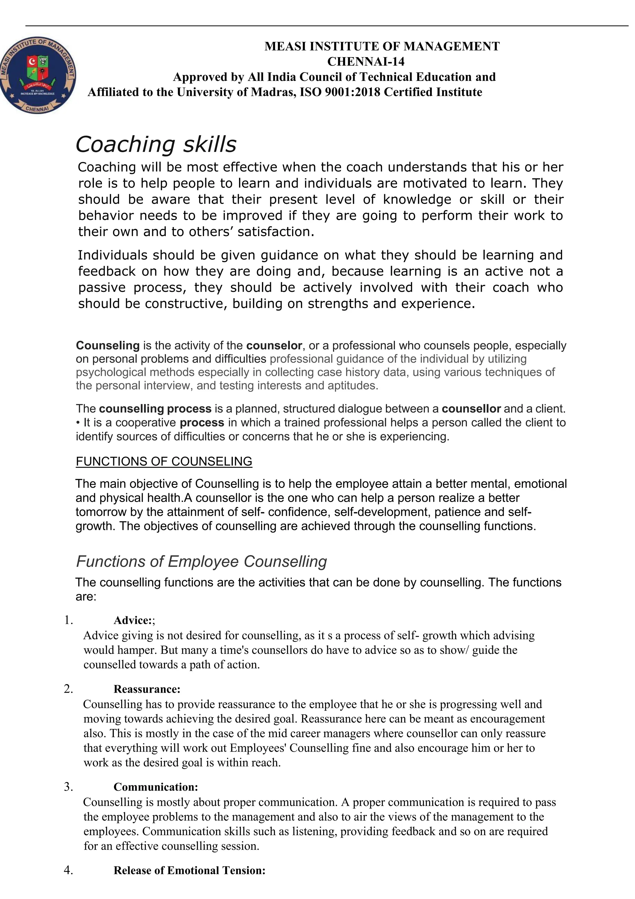 MEASI INSTITUTE OF MANAGEMENT
CHENNAI-14
Approved by All India Council of Technical Education and
Affiliated to the University of Madras, ISO 9001:2018 Certified Institute
Coaching skills
Coaching will be most effective when the coach understands that his or her
role is to help people to learn and individuals are motivated to learn. They
should be aware that their present level of knowledge or skill or their
behavior needs to be improved if they are going to perform their work to
their own and to others’ satisfaction.
Individuals should be given guidance on what they should be learning and
feedback on how they are doing and, because learning is an active not a
passive process, they should be actively involved with their coach who
should be constructive, building on strengths and experience.
Counseling is the activity of the counselor, or a professional who counsels people, especially
on personal problems and difficulties professional guidance of the individual by utilizing
psychological methods especially in collecting case history data, using various techniques of
the personal interview, and testing interests and aptitudes.
The counselling process is a planned, structured dialogue between a counsellor and a client.
• It is a cooperative process in which a trained professional helps a person called the client to
identify sources of difficulties or concerns that he or she is experiencing.
FUNCTIONS OF COUNSELING
The main objective of Counselling is to help the employee attain a better mental, emotional
and physical health.A counsellor is the one who can help a person realize a better
tomorrow by the attainment of self- confidence, self-development, patience and self-
growth. The objectives of counselling are achieved through the counselling functions.
Functions of Employee Counselling
The counselling functions are the activities that can be done by counselling. The functions
are:
1. Advice:;
Advice giving is not desired for counselling, as it s a process of self- growth which advising
would hamper. But many a time's counsellors do have to advice so as to show/ guide the
counselled towards a path of action.
2. Reassurance:
Counselling has to provide reassurance to the employee that he or she is progressing well and
moving towards achieving the desired goal. Reassurance here can be meant as encouragement
also. This is mostly in the case of the mid career managers where counsellor can only reassure
that everything will work out Employees' Counselling fine and also encourage him or her to
work as the desired goal is within reach.
3. Communication:
Counselling is mostly about proper communication. A proper communication is required to pass
the employee problems to the management and also to air the views of the management to the
employees. Communication skills such as listening, providing feedback and so on are required
for an effective counselling session.
4. Release of Emotional Tension:
 