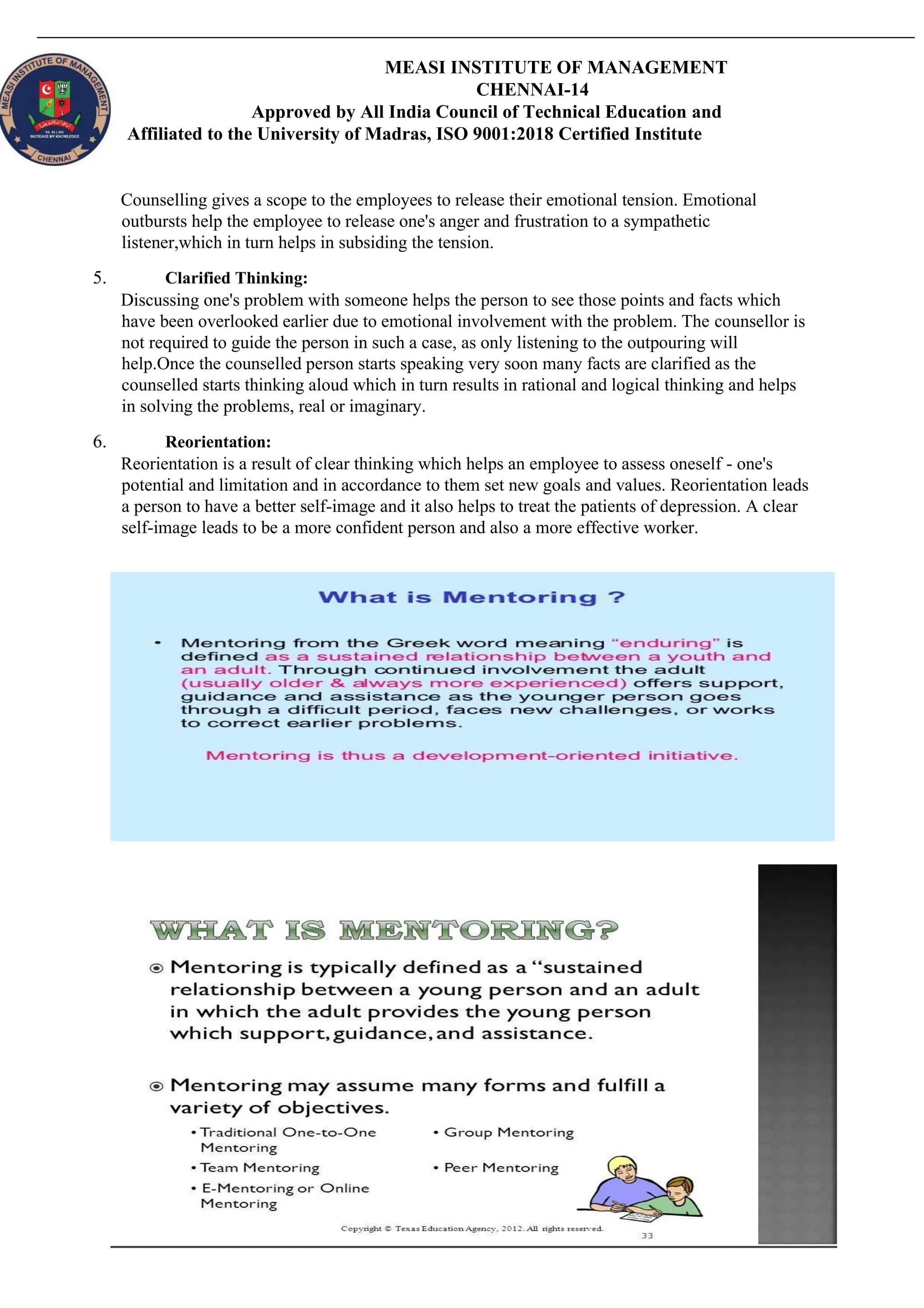 MEASI INSTITUTE OF MANAGEMENT
CHENNAI-14
Approved by All India Council of Technical Education and
Affiliated to the University of Madras, ISO 9001:2018 Certified Institute
Counselling gives a scope to the employees to release their emotional tension. Emotional
outbursts help the employee to release one's anger and frustration to a sympathetic
listener,which in turn helps in subsiding the tension.
5. Clarified Thinking:
Discussing one's problem with someone helps the person to see those points and facts which
have been overlooked earlier due to emotional involvement with the problem. The counsellor is
not required to guide the person in such a case, as only listening to the outpouring will
help.Once the counselled person starts speaking very soon many facts are clarified as the
counselled starts thinking aloud which in turn results in rational and logical thinking and helps
in solving the problems, real or imaginary.
6. Reorientation:
Reorientation is a result of clear thinking which helps an employee to assess oneself - one's
potential and limitation and in accordance to them set new goals and values. Reorientation leads
a person to have a better self-image and it also helps to treat the patients of depression. A clear
self-image leads to be a more confident person and also a more effective worker.
 