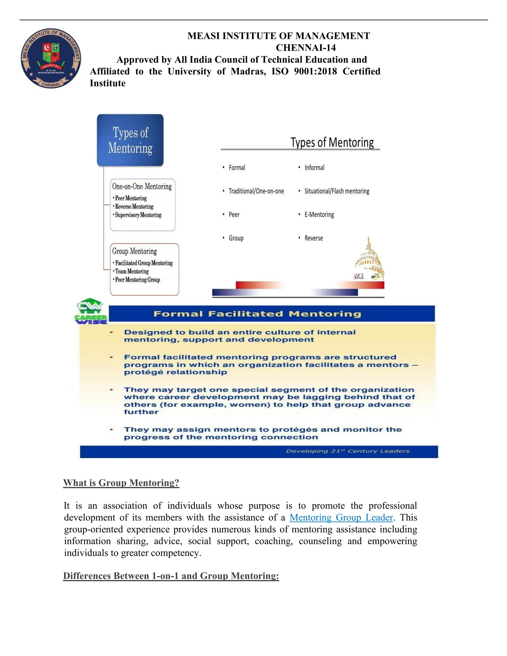 MEASI INSTITUTE OF MANAGEMENT
CHENNAI-14
Approved by All India Council of Technical Education and
Affiliated to the University of Madras, ISO 9001:2018 Certified
Institute
What is Group Mentoring?
It is an association of individuals whose purpose is to promote the professional
development of its members with the assistance of a Mentoring Group Leader. This
group-oriented experience provides numerous kinds of mentoring assistance including
information sharing, advice, social support, coaching, counseling and empowering
individuals to greater competency.
Differences Between 1-on-1 and Group Mentoring:
 