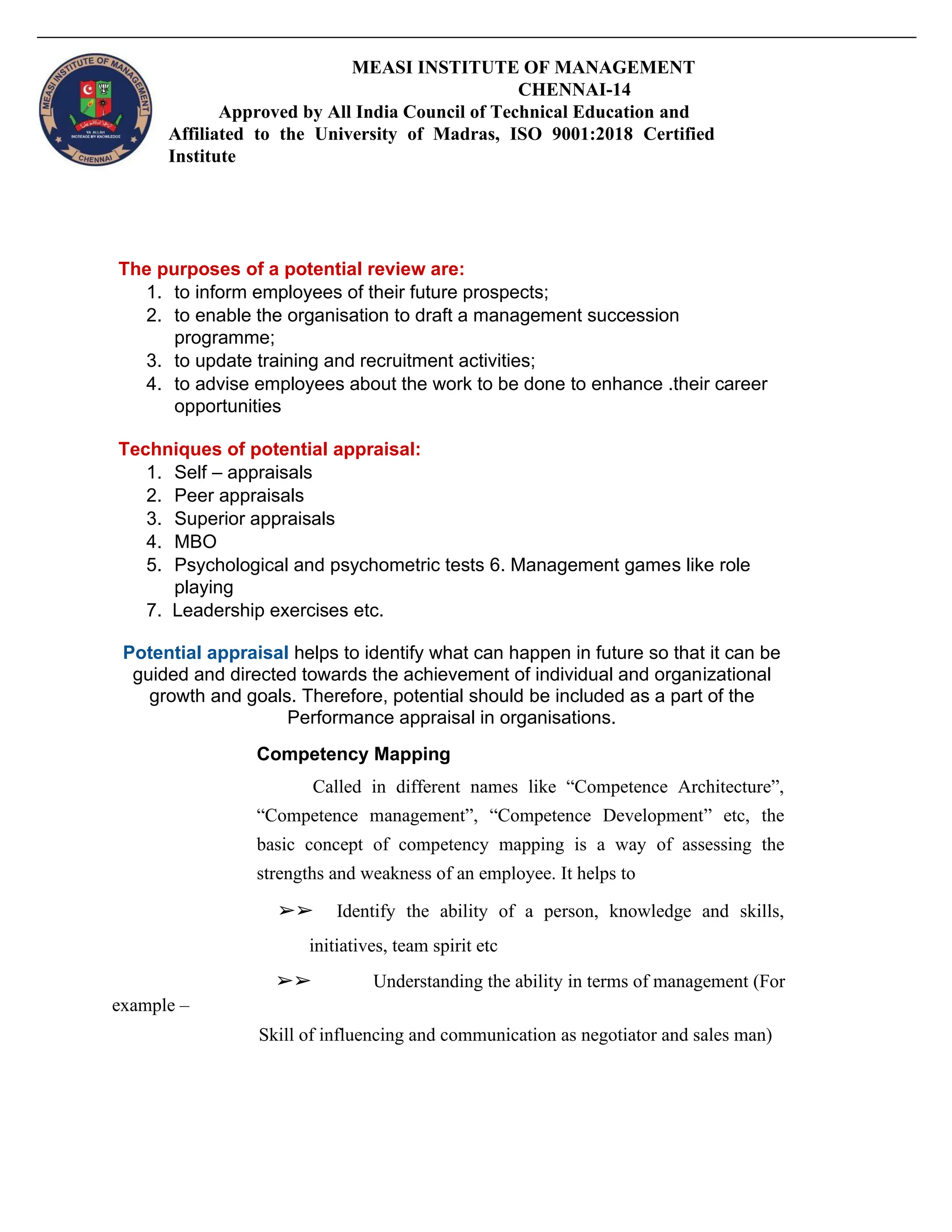 MEASI INSTITUTE OF MANAGEMENT
CHENNAI-14
Approved by All India Council of Technical Education and
Affiliated to the University of Madras, ISO 9001:2018 Certified
Institute
The purposes of a potential review are:
1. to inform employees of their future prospects;
2. to enable the organisation to draft a management succession
programme;
3. to update training and recruitment activities;
4. to advise employees about the work to be done to enhance .their career
opportunities
Techniques of potential appraisal:
1. Self – appraisals
2. Peer appraisals
3. Superior appraisals
4. MBO
5. Psychological and psychometric tests 6. Management games like role
playing
7. Leadership exercises etc.
Potential appraisal helps to identify what can happen in future so that it can be
guided and directed towards the achievement of individual and organizational
growth and goals. Therefore, potential should be included as a part of the
Performance appraisal in organisations.
Competency Mapping
Called in different names like “Competence Architecture”,
“Competence management”, “Competence Development” etc, the
basic concept of competency mapping is a way of assessing the
strengths and weakness of an employee. It helps to
➢➢ Identify the ability of a person, knowledge and skills,
initiatives, team spirit etc
➢➢ Understanding the ability in terms of management (For
example –
Skill of influencing and communication as negotiator and sales man)
 