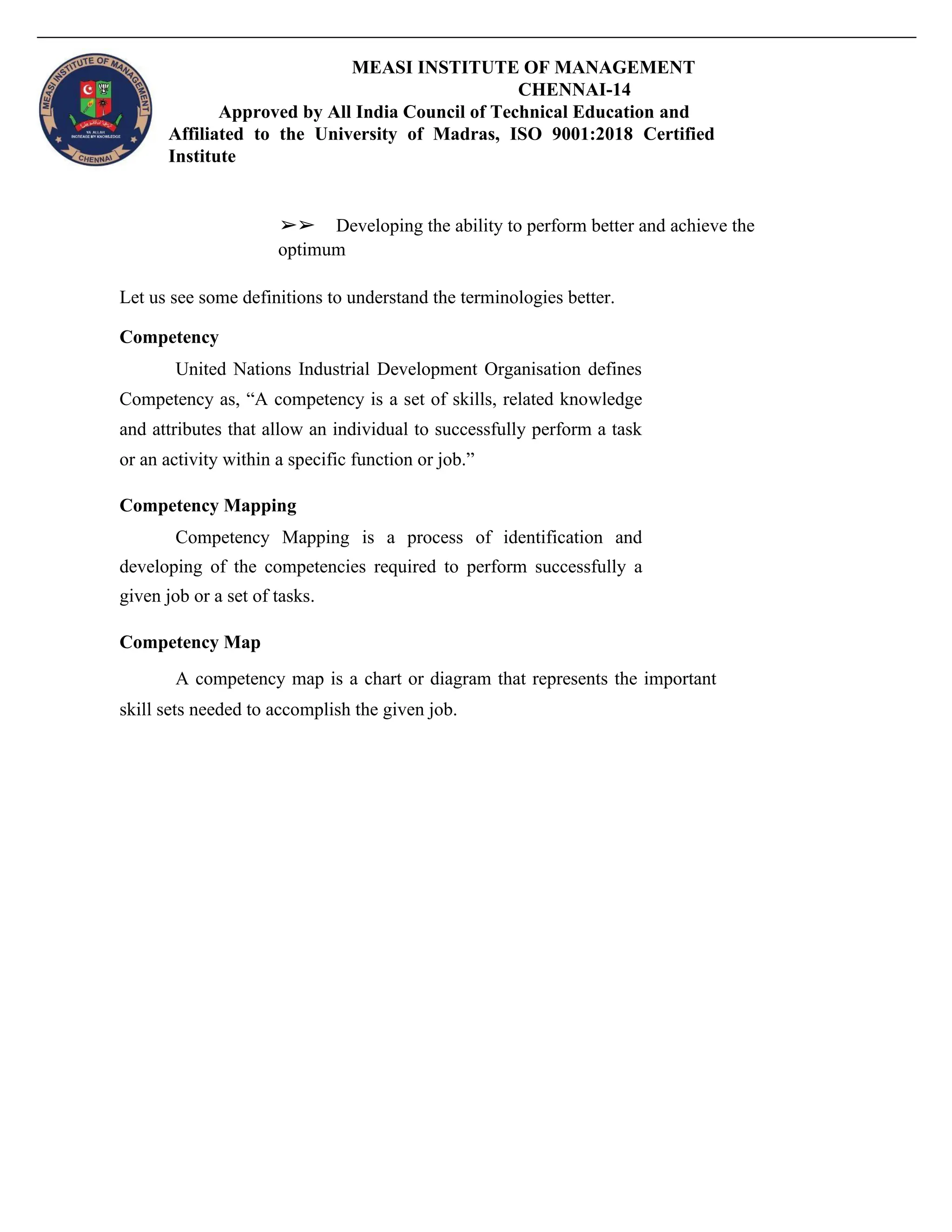 MEASI INSTITUTE OF MANAGEMENT
CHENNAI-14
Approved by All India Council of Technical Education and
Affiliated to the University of Madras, ISO 9001:2018 Certified
Institute
➢➢ Developing the ability to perform better and achieve the
optimum
Let us see some definitions to understand the terminologies better.
Competency
United Nations Industrial Development Organisation defines
Competency as, “A competency is a set of skills, related knowledge
and attributes that allow an individual to successfully perform a task
or an activity within a specific function or job.”
Competency Mapping
Competency Mapping is a process of identification and
developing of the competencies required to perform successfully a
given job or a set of tasks.
Competency Map
A competency map is a chart or diagram that represents the important
skill sets needed to accomplish the given job.
 