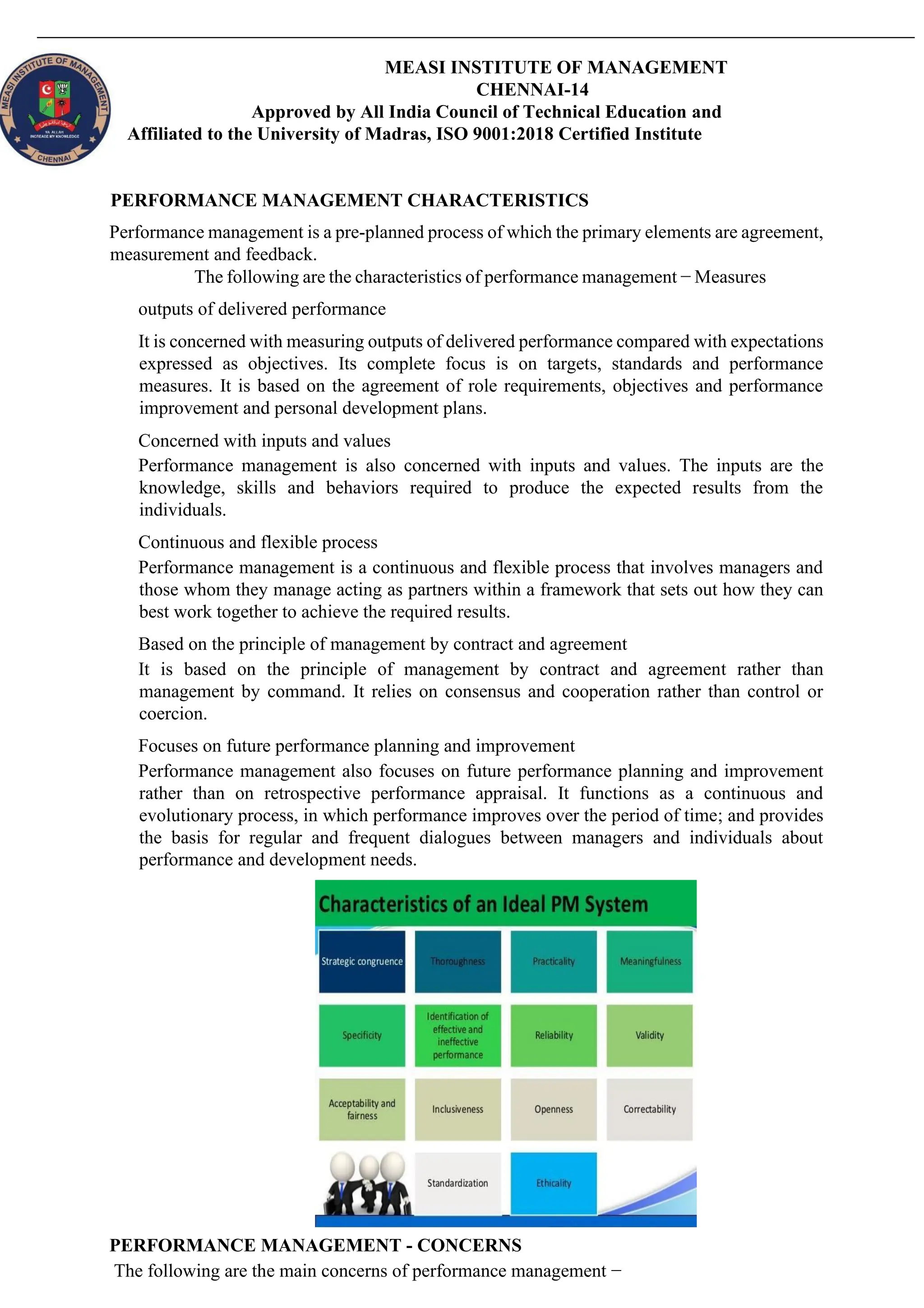 MEASI INSTITUTE OF MANAGEMENT
CHENNAI-14
Approved by All India Council of Technical Education and
Affiliated to the University of Madras, ISO 9001:2018 Certified Institute
PERFORMANCE MANAGEMENT CHARACTERISTICS
Performance management is a pre-planned process of which the primary elements are agreement,
measurement and feedback.
The following are the characteristics of performance management − Measures
outputs of delivered performance
It is concerned with measuring outputs of delivered performance compared with expectations
expressed as objectives. Its complete focus is on targets, standards and performance
measures. It is based on the agreement of role requirements, objectives and performance
improvement and personal development plans.
Concerned with inputs and values
Performance management is also concerned with inputs and values. The inputs are the
knowledge, skills and behaviors required to produce the expected results from the
individuals.
Continuous and flexible process
Performance management is a continuous and flexible process that involves managers and
those whom they manage acting as partners within a framework that sets out how they can
best work together to achieve the required results.
Based on the principle of management by contract and agreement
It is based on the principle of management by contract and agreement rather than
management by command. It relies on consensus and cooperation rather than control or
coercion.
Focuses on future performance planning and improvement
Performance management also focuses on future performance planning and improvement
rather than on retrospective performance appraisal. It functions as a continuous and
evolutionary process, in which performance improves over the period of time; and provides
the basis for regular and frequent dialogues between managers and individuals about
performance and development needs.
PERFORMANCE MANAGEMENT - CONCERNS
The following are the main concerns of performance management −
 