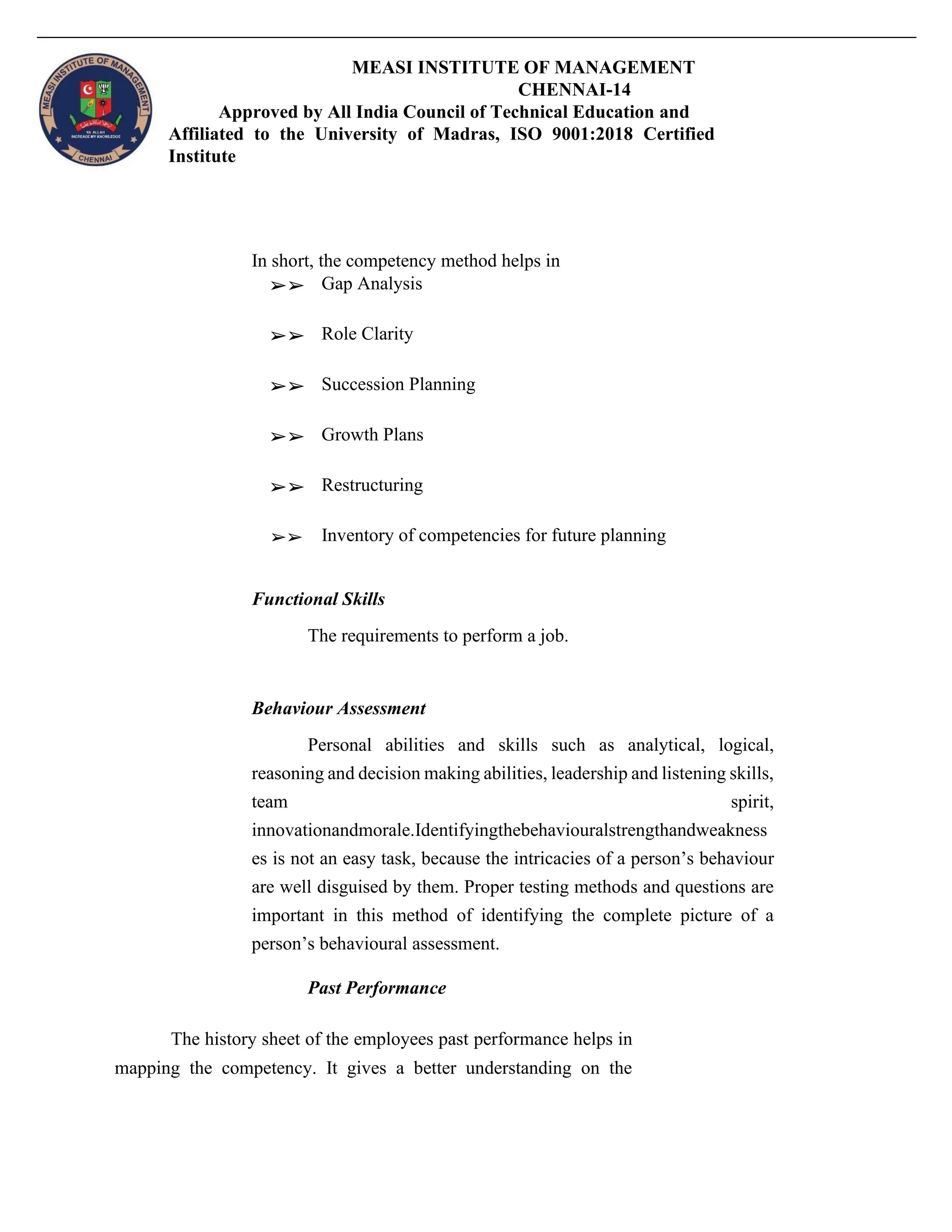 MEASI INSTITUTE OF MANAGEMENT
CHENNAI-14
Approved by All India Council of Technical Education and
Affiliated to the University of Madras, ISO 9001:2018 Certified
Institute
In short, the competency method helps in
➢➢ Gap Analysis
➢➢ Role Clarity
➢➢ Succession Planning
➢➢ Growth Plans
➢➢ Restructuring
➢➢ Inventory of competencies for future planning
Functional Skills
The requirements to perform a job.
Behaviour Assessment
Personal abilities and skills such as analytical, logical,
reasoning and decision making abilities, leadership and listening skills,
team spirit,
innovationandmorale.Identifyingthebehaviouralstrengthandweakness
es is not an easy task, because the intricacies of a person’s behaviour
are well disguised by them. Proper testing methods and questions are
important in this method of identifying the complete picture of a
person’s behavioural assessment.
Past Performance
The history sheet of the employees past performance helps in
mapping the competency. It gives a better understanding on the
 