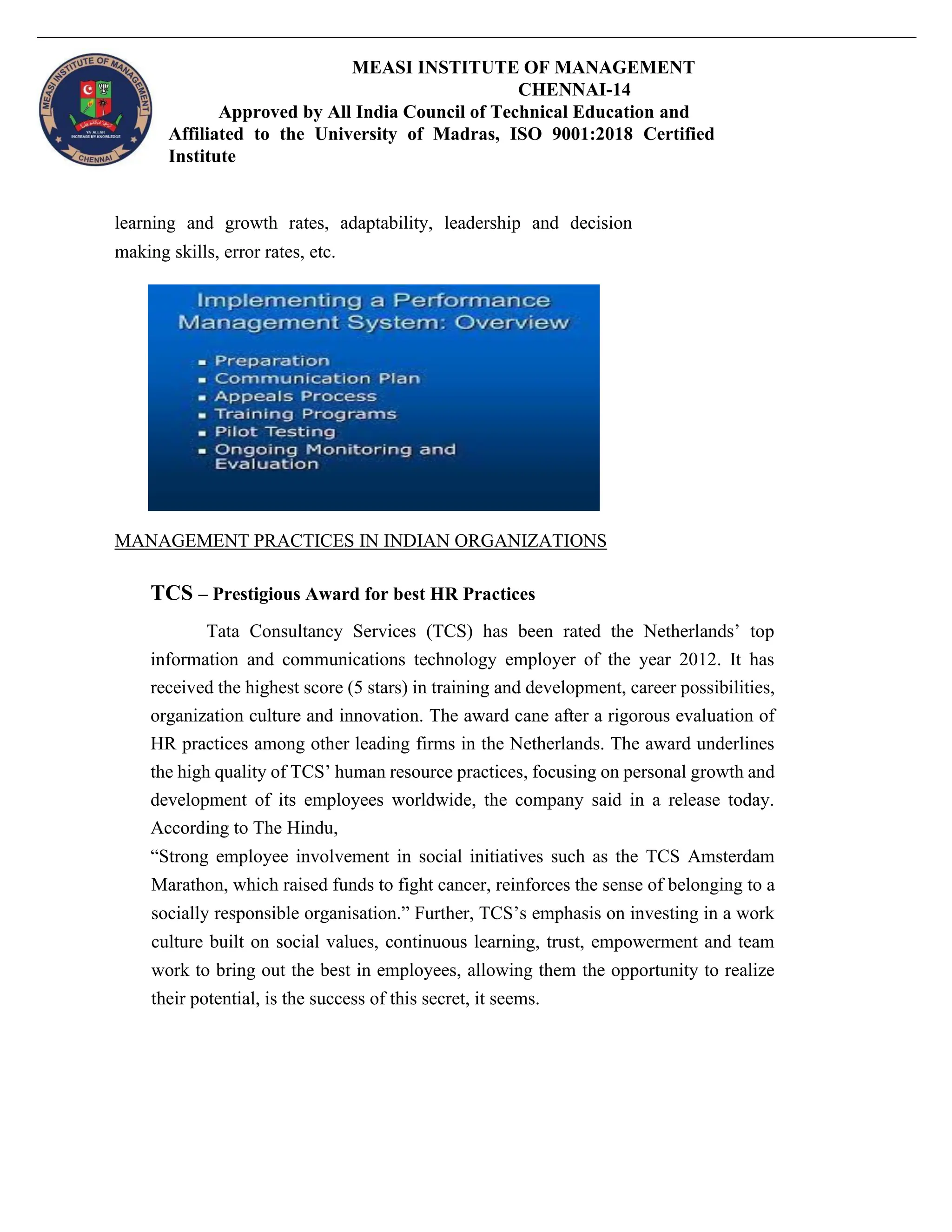 MEASI INSTITUTE OF MANAGEMENT
CHENNAI-14
Approved by All India Council of Technical Education and
Affiliated to the University of Madras, ISO 9001:2018 Certified
Institute
learning and growth rates, adaptability, leadership and decision
making skills, error rates, etc.
MANAGEMENT PRACTICES IN INDIAN ORGANIZATIONS
TCS – Prestigious Award for best HR Practices
Tata Consultancy Services (TCS) has been rated the Netherlands’ top
information and communications technology employer of the year 2012. It has
received the highest score (5 stars) in training and development, career possibilities,
organization culture and innovation. The award cane after a rigorous evaluation of
HR practices among other leading firms in the Netherlands. The award underlines
the high quality of TCS’ human resource practices, focusing on personal growth and
development of its employees worldwide, the company said in a release today.
According to The Hindu,
“Strong employee involvement in social initiatives such as the TCS Amsterdam
Marathon, which raised funds to fight cancer, reinforces the sense of belonging to a
socially responsible organisation.” Further, TCS’s emphasis on investing in a work
culture built on social values, continuous learning, trust, empowerment and team
work to bring out the best in employees, allowing them the opportunity to realize
their potential, is the success of this secret, it seems.
 