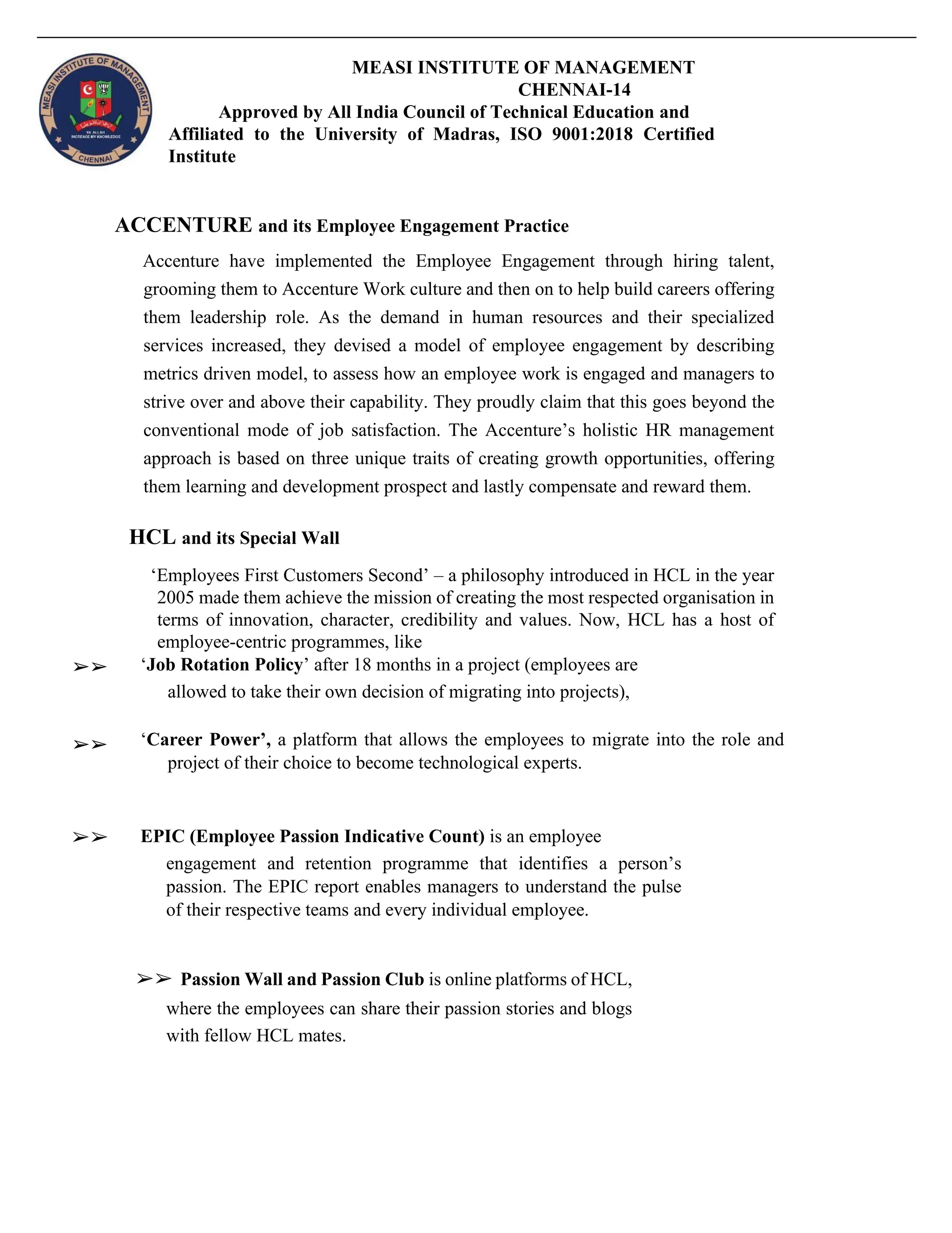 MEASI INSTITUTE OF MANAGEMENT
CHENNAI-14
Approved by All India Council of Technical Education and
Affiliated to the University of Madras, ISO 9001:2018 Certified
Institute
ACCENTURE and its Employee Engagement Practice
Accenture have implemented the Employee Engagement through hiring talent,
grooming them to Accenture Work culture and then on to help build careers offering
them leadership role. As the demand in human resources and their specialized
services increased, they devised a model of employee engagement by describing
metrics driven model, to assess how an employee work is engaged and managers to
strive over and above their capability. They proudly claim that this goes beyond the
conventional mode of job satisfaction. The Accenture’s holistic HR management
approach is based on three unique traits of creating growth opportunities, offering
them learning and development prospect and lastly compensate and reward them.
HCL and its Special Wall
‘Employees First Customers Second’ – a philosophy introduced in HCL in the year
2005 made them achieve the mission of creating the most respected organisation in
terms of innovation, character, credibility and values. Now, HCL has a host of
employee-centric programmes, like
➢➢ ‘Job Rotation Policy’ after 18 months in a project (employees are
allowed to take their own decision of migrating into projects),
➢➢ ‘Career Power’, a platform that allows the employees to migrate into the role and
project of their choice to become technological experts.
➢➢ EPIC (Employee Passion Indicative Count) is an employee
engagement and retention programme that identifies a person’s
passion. The EPIC report enables managers to understand the pulse
of their respective teams and every individual employee.
➢➢ Passion Wall and Passion Club is online platforms of HCL,
where the employees can share their passion stories and blogs
with fellow HCL mates.
 