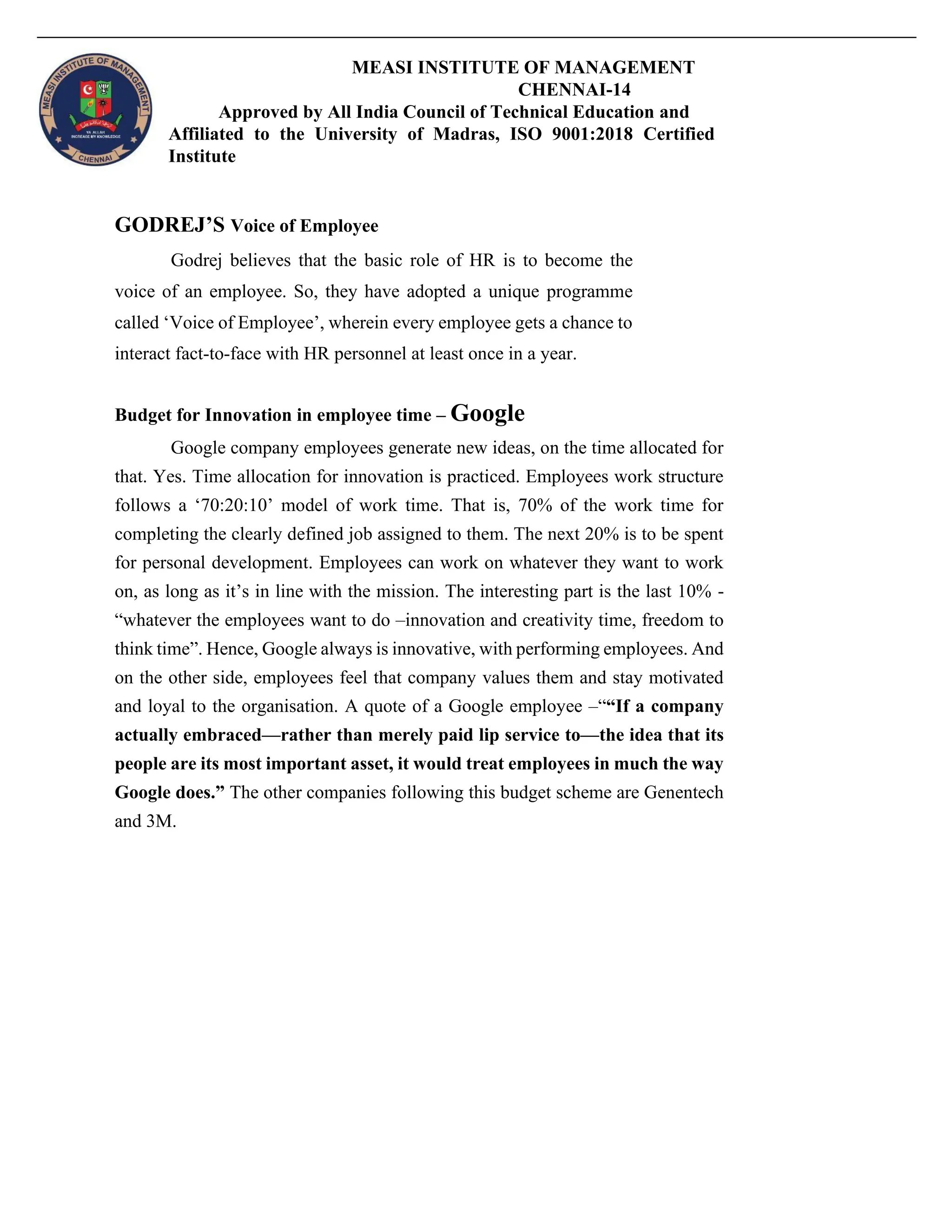 MEASI INSTITUTE OF MANAGEMENT
CHENNAI-14
Approved by All India Council of Technical Education and
Affiliated to the University of Madras, ISO 9001:2018 Certified
Institute
GODREJ’S Voice of Employee
Godrej believes that the basic role of HR is to become the
voice of an employee. So, they have adopted a unique programme
called ‘Voice of Employee’, wherein every employee gets a chance to
interact fact-to-face with HR personnel at least once in a year.
Budget for Innovation in employee time – Google
Google company employees generate new ideas, on the time allocated for
that. Yes. Time allocation for innovation is practiced. Employees work structure
follows a ‘70:20:10’ model of work time. That is, 70% of the work time for
completing the clearly defined job assigned to them. The next 20% is to be spent
for personal development. Employees can work on whatever they want to work
on, as long as it’s in line with the mission. The interesting part is the last 10% -
“whatever the employees want to do –innovation and creativity time, freedom to
think time”. Hence, Google always is innovative, with performing employees. And
on the other side, employees feel that company values them and stay motivated
and loyal to the organisation. A quote of a Google employee –““If a company
actually embraced—rather than merely paid lip service to—the idea that its
people are its most important asset, it would treat employees in much the way
Google does.” The other companies following this budget scheme are Genentech
and 3M.
 