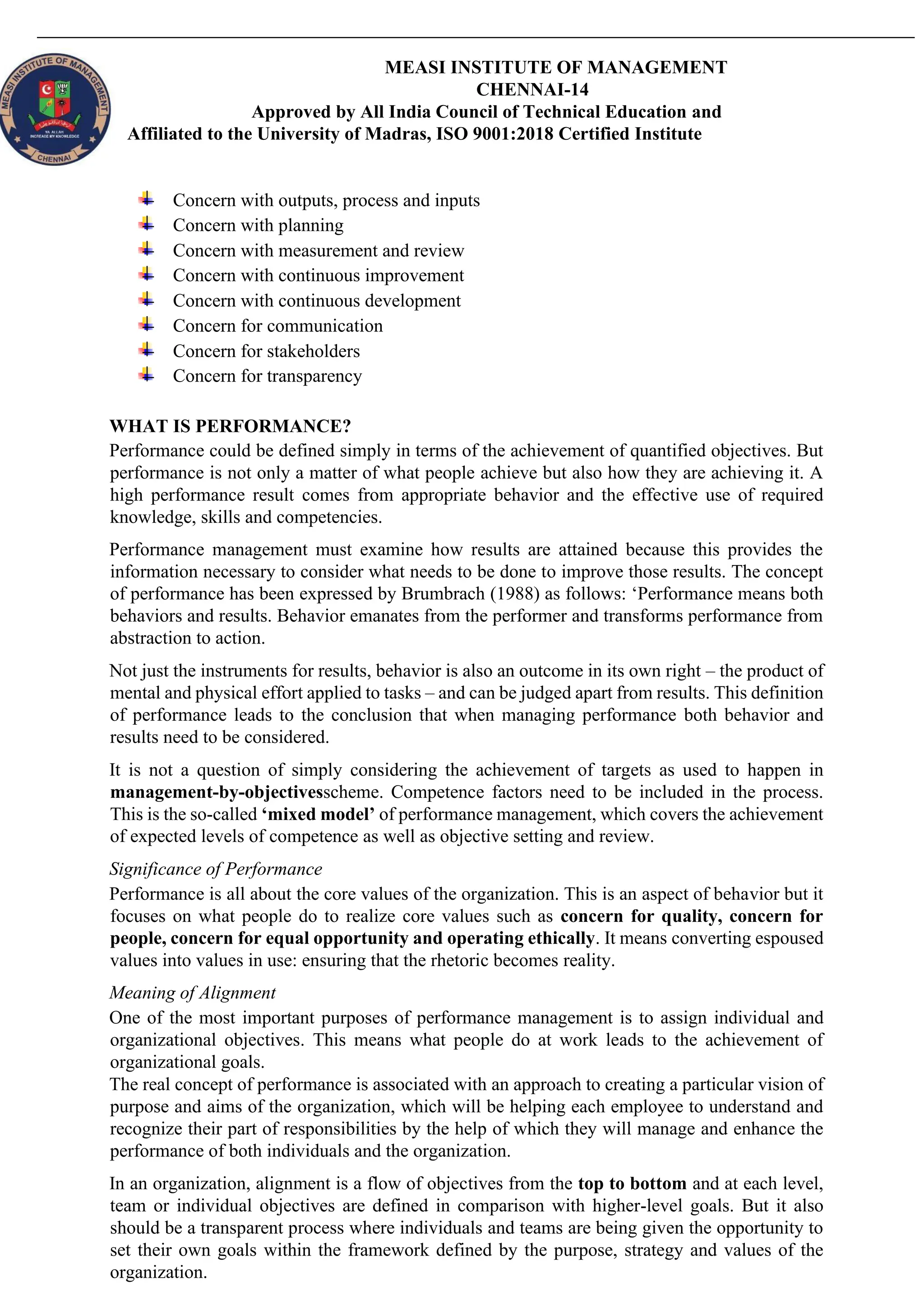 MEASI INSTITUTE OF MANAGEMENT
CHENNAI-14
Approved by All India Council of Technical Education and
Affiliated to the University of Madras, ISO 9001:2018 Certified Institute
Concern with outputs, process and inputs
Concern with planning
Concern with measurement and review
Concern with continuous improvement
Concern with continuous development
Concern for communication
Concern for stakeholders
Concern for transparency
WHAT IS PERFORMANCE?
Performance could be defined simply in terms of the achievement of quantified objectives. But
performance is not only a matter of what people achieve but also how they are achieving it. A
high performance result comes from appropriate behavior and the effective use of required
knowledge, skills and competencies.
Performance management must examine how results are attained because this provides the
information necessary to consider what needs to be done to improve those results. The concept
of performance has been expressed by Brumbrach (1988) as follows: ‘Performance means both
behaviors and results. Behavior emanates from the performer and transforms performance from
abstraction to action.
Not just the instruments for results, behavior is also an outcome in its own right – the product of
mental and physical effort applied to tasks – and can be judged apart from results. This definition
of performance leads to the conclusion that when managing performance both behavior and
results need to be considered.
It is not a question of simply considering the achievement of targets as used to happen in
management-by-objectivesscheme. Competence factors need to be included in the process.
This is the so-called ‘mixed model’ of performance management, which covers the achievement
of expected levels of competence as well as objective setting and review.
Significance of Performance
Performance is all about the core values of the organization. This is an aspect of behavior but it
focuses on what people do to realize core values such as concern for quality, concern for
people, concern for equal opportunity and operating ethically. It means converting espoused
values into values in use: ensuring that the rhetoric becomes reality.
Meaning of Alignment
One of the most important purposes of performance management is to assign individual and
organizational objectives. This means what people do at work leads to the achievement of
organizational goals.
The real concept of performance is associated with an approach to creating a particular vision of
purpose and aims of the organization, which will be helping each employee to understand and
recognize their part of responsibilities by the help of which they will manage and enhance the
performance of both individuals and the organization.
In an organization, alignment is a flow of objectives from the top to bottom and at each level,
team or individual objectives are defined in comparison with higher-level goals. But it also
should be a transparent process where individuals and teams are being given the opportunity to
set their own goals within the framework defined by the purpose, strategy and values of the
organization.
 