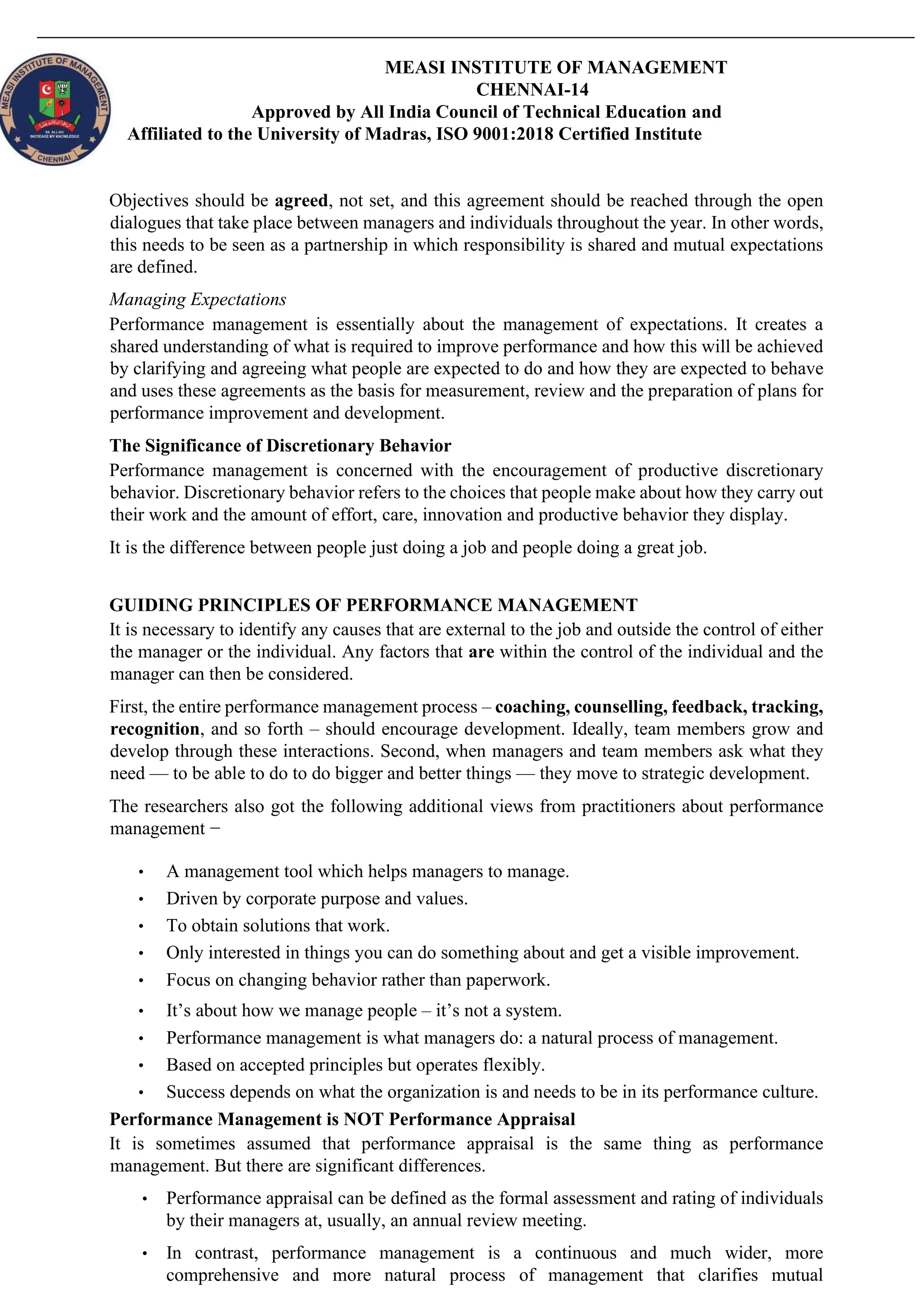 MEASI INSTITUTE OF MANAGEMENT
CHENNAI-14
Approved by All India Council of Technical Education and
Affiliated to the University of Madras, ISO 9001:2018 Certified Institute
Objectives should be agreed, not set, and this agreement should be reached through the open
dialogues that take place between managers and individuals throughout the year. In other words,
this needs to be seen as a partnership in which responsibility is shared and mutual expectations
are defined.
Managing Expectations
Performance management is essentially about the management of expectations. It creates a
shared understanding of what is required to improve performance and how this will be achieved
by clarifying and agreeing what people are expected to do and how they are expected to behave
and uses these agreements as the basis for measurement, review and the preparation of plans for
performance improvement and development.
The Significance of Discretionary Behavior
Performance management is concerned with the encouragement of productive discretionary
behavior. Discretionary behavior refers to the choices that people make about how they carry out
their work and the amount of effort, care, innovation and productive behavior they display.
It is the difference between people just doing a job and people doing a great job.
GUIDING PRINCIPLES OF PERFORMANCE MANAGEMENT
It is necessary to identify any causes that are external to the job and outside the control of either
the manager or the individual. Any factors that are within the control of the individual and the
manager can then be considered.
First, the entire performance management process – coaching, counselling, feedback, tracking,
recognition, and so forth – should encourage development. Ideally, team members grow and
develop through these interactions. Second, when managers and team members ask what they
need — to be able to do to do bigger and better things — they move to strategic development.
The researchers also got the following additional views from practitioners about performance
management −
• A management tool which helps managers to manage.
• Driven by corporate purpose and values.
• To obtain solutions that work.
• Only interested in things you can do something about and get a visible improvement.
• Focus on changing behavior rather than paperwork.
• It’s about how we manage people – it’s not a system.
• Performance management is what managers do: a natural process of management.
• Based on accepted principles but operates flexibly.
• Success depends on what the organization is and needs to be in its performance culture.
Performance Management is NOT Performance Appraisal
It is sometimes assumed that performance appraisal is the same thing as performance
management. But there are significant differences.
• Performance appraisal can be defined as the formal assessment and rating of individuals
by their managers at, usually, an annual review meeting.
• In contrast, performance management is a continuous and much wider, more
comprehensive and more natural process of management that clarifies mutual
 