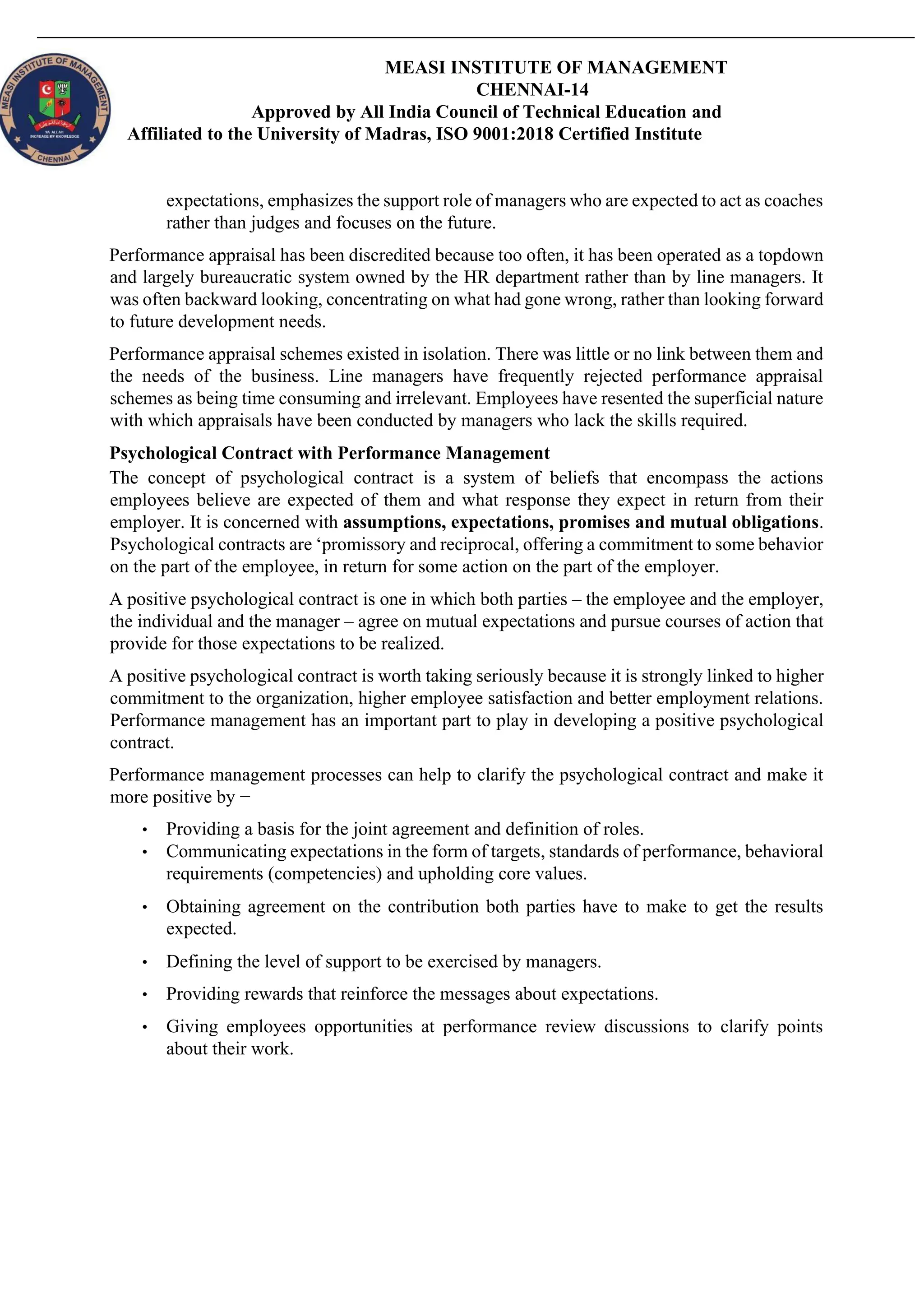 MEASI INSTITUTE OF MANAGEMENT
CHENNAI-14
Approved by All India Council of Technical Education and
Affiliated to the University of Madras, ISO 9001:2018 Certified Institute
expectations, emphasizes the support role of managers who are expected to act as coaches
rather than judges and focuses on the future.
Performance appraisal has been discredited because too often, it has been operated as a topdown
and largely bureaucratic system owned by the HR department rather than by line managers. It
was often backward looking, concentrating on what had gone wrong, rather than looking forward
to future development needs.
Performance appraisal schemes existed in isolation. There was little or no link between them and
the needs of the business. Line managers have frequently rejected performance appraisal
schemes as being time consuming and irrelevant. Employees have resented the superficial nature
with which appraisals have been conducted by managers who lack the skills required.
Psychological Contract with Performance Management
The concept of psychological contract is a system of beliefs that encompass the actions
employees believe are expected of them and what response they expect in return from their
employer. It is concerned with assumptions, expectations, promises and mutual obligations.
Psychological contracts are ‘promissory and reciprocal, offering a commitment to some behavior
on the part of the employee, in return for some action on the part of the employer.
A positive psychological contract is one in which both parties – the employee and the employer,
the individual and the manager – agree on mutual expectations and pursue courses of action that
provide for those expectations to be realized.
A positive psychological contract is worth taking seriously because it is strongly linked to higher
commitment to the organization, higher employee satisfaction and better employment relations.
Performance management has an important part to play in developing a positive psychological
contract.
Performance management processes can help to clarify the psychological contract and make it
more positive by −
• Providing a basis for the joint agreement and definition of roles.
• Communicating expectations in the form of targets, standards of performance, behavioral
requirements (competencies) and upholding core values.
• Obtaining agreement on the contribution both parties have to make to get the results
expected.
• Defining the level of support to be exercised by managers.
• Providing rewards that reinforce the messages about expectations.
• Giving employees opportunities at performance review discussions to clarify points
about their work.
 