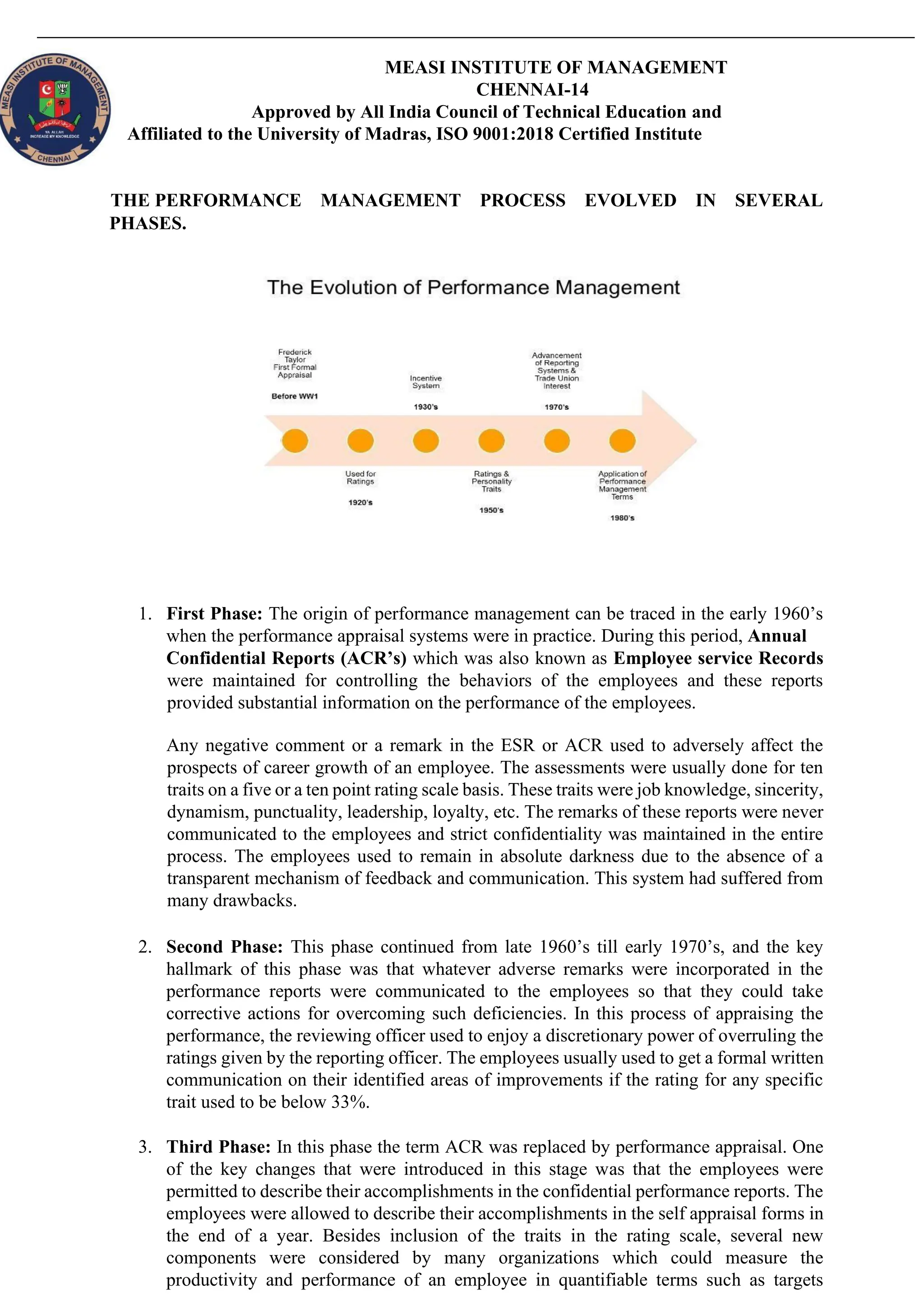 MEASI INSTITUTE OF MANAGEMENT
CHENNAI-14
Approved by All India Council of Technical Education and
Affiliated to the University of Madras, ISO 9001:2018 Certified Institute
THE PERFORMANCE MANAGEMENT PROCESS EVOLVED IN SEVERAL
PHASES.
1. First Phase: The origin of performance management can be traced in the early 1960’s
when the performance appraisal systems were in practice. During this period, Annual
Confidential Reports (ACR’s) which was also known as Employee service Records
were maintained for controlling the behaviors of the employees and these reports
provided substantial information on the performance of the employees.
Any negative comment or a remark in the ESR or ACR used to adversely affect the
prospects of career growth of an employee. The assessments were usually done for ten
traits on a five or a ten point rating scale basis. These traits were job knowledge, sincerity,
dynamism, punctuality, leadership, loyalty, etc. The remarks of these reports were never
communicated to the employees and strict confidentiality was maintained in the entire
process. The employees used to remain in absolute darkness due to the absence of a
transparent mechanism of feedback and communication. This system had suffered from
many drawbacks.
2. Second Phase: This phase continued from late 1960’s till early 1970’s, and the key
hallmark of this phase was that whatever adverse remarks were incorporated in the
performance reports were communicated to the employees so that they could take
corrective actions for overcoming such deficiencies. In this process of appraising the
performance, the reviewing officer used to enjoy a discretionary power of overruling the
ratings given by the reporting officer. The employees usually used to get a formal written
communication on their identified areas of improvements if the rating for any specific
trait used to be below 33%.
3. Third Phase: In this phase the term ACR was replaced by performance appraisal. One
of the key changes that were introduced in this stage was that the employees were
permitted to describe their accomplishments in the confidential performance reports. The
employees were allowed to describe their accomplishments in the self appraisal forms in
the end of a year. Besides inclusion of the traits in the rating scale, several new
components were considered by many organizations which could measure the
productivity and performance of an employee in quantifiable terms such as targets
 