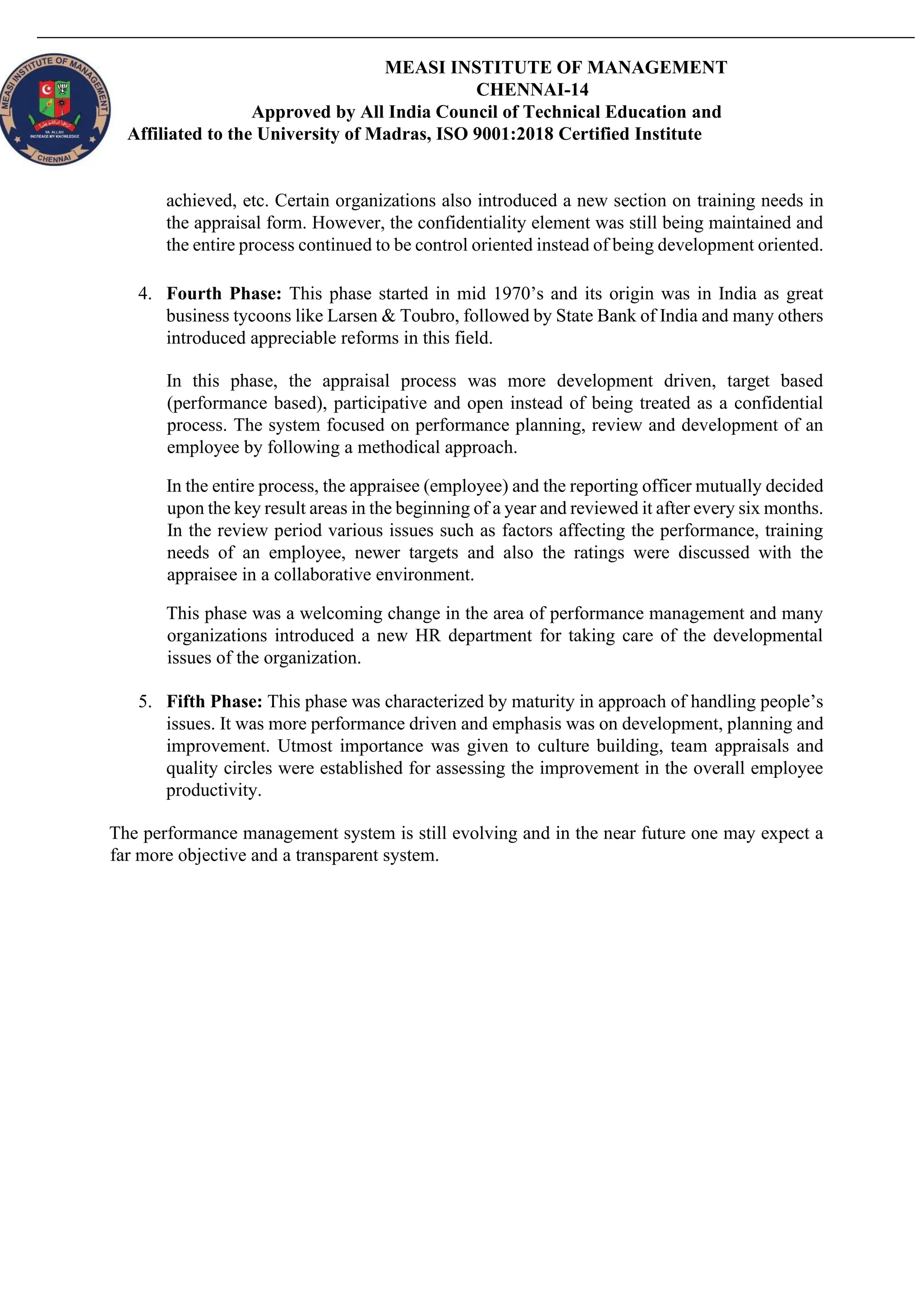 MEASI INSTITUTE OF MANAGEMENT
CHENNAI-14
Approved by All India Council of Technical Education and
Affiliated to the University of Madras, ISO 9001:2018 Certified Institute
achieved, etc. Certain organizations also introduced a new section on training needs in
the appraisal form. However, the confidentiality element was still being maintained and
the entire process continued to be control oriented instead of being development oriented.
4. Fourth Phase: This phase started in mid 1970’s and its origin was in India as great
business tycoons like Larsen & Toubro, followed by State Bank of India and many others
introduced appreciable reforms in this field.
In this phase, the appraisal process was more development driven, target based
(performance based), participative and open instead of being treated as a confidential
process. The system focused on performance planning, review and development of an
employee by following a methodical approach.
In the entire process, the appraisee (employee) and the reporting officer mutually decided
upon the key result areas in the beginning of a year and reviewed it after every six months.
In the review period various issues such as factors affecting the performance, training
needs of an employee, newer targets and also the ratings were discussed with the
appraisee in a collaborative environment.
This phase was a welcoming change in the area of performance management and many
organizations introduced a new HR department for taking care of the developmental
issues of the organization.
5. Fifth Phase: This phase was characterized by maturity in approach of handling people’s
issues. It was more performance driven and emphasis was on development, planning and
improvement. Utmost importance was given to culture building, team appraisals and
quality circles were established for assessing the improvement in the overall employee
productivity.
The performance management system is still evolving and in the near future one may expect a
far more objective and a transparent system.
 