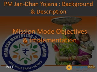 Mission Mode Objectives
& Implementation
PM Jan-Dhan Yojana : Background
& Description
Part-3
 