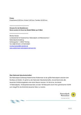 Preise:
Erwachsene 8,00 Euro; Kinder 5,50 Euro; Familien 24,00 Euro



************************************
Hinweis für die Redaktionen:
Gerne sende ich Ihnen bei Bedarf Bilder per E-Mail.

***********************************
Monika Hecker
Landesbetrieb für Küstenschutz, Nationalpark und Meeresschutz /
Nationalparkverwaltung
Schlossgarten 1; 25832 Tönning
Tel. 04861/616-81, 0173/9103921
monika.hecker@lkn.landsh.de
www.wattenmeer-nationalpark.de/main.htm




Über Nationale Naturlandschaften:
Der Nationalpark Schleswig-Holsteinisches Wattenmeer ist der größte Nationalpark zwischen dem
Nordkap und Sizilien. Er gehört zu den Nationalen Naturlandschaften, die als Dachmarke alle
deutschen Großschutzgebiete unter einem Namen vereinen. Ihr Ziel ist es, die derzeit
14 Nationalparks, 16 Biosphärenreservate und über 100 Naturparks durch ihren gemeinsamen Auftritt
zum Inbegriff für die Schönheit deutscher Natur zu machen.




                                                                                              2/2
 