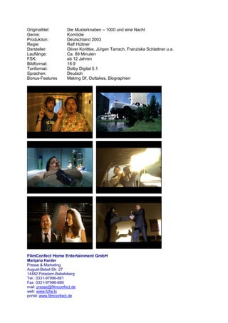 Originaltitel:        Die Musterknaben – 1000 und eine Nacht
Genre:                Komödie
Produktion:           Deutschland 2003
Regie:                Ralf Hüttner
Darsteller:           Oliver Korittke, Jürgen Tarrach, Franziska Schlattner u.a.
Lauflänge:            Ca. 89 Minuten
FSK:                  ab 12 Jahren
Bildformat:           16:9
Tonformat:            Dolby Digital 5.1
Sprachen:             Deutsch
Bonus-Features        Making Of, Outtakes, Biographien




FilmConfect Home Entertainment GmbH
Marijana Harder
Presse & Marketing
August-Bebel-Str. 27
14482 Potsdam-Babelsberg
Tel.: 0331-97996-881
Fax: 0331-97996-889
mail: presse@filmconfect.de
web: www.fche.tv
portal: www.filmconfect.de
 