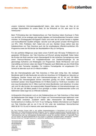 unserer modernen Informationsgesellschaft haben, über Jahre hinaus ab. Dies ist ein
wichtiger Standortfaktor für unsere Stadt, für die Wirtschaft vor Ort, aber auch für die
Verbraucher.“

Beim TV-Empfang über den Kabelanschluss von Tele Columbus haben Zuschauer in Peitz
nun die Wahl, ob sie analoges oder bereits digitales und hochauflösendes Fernsehen nutzen
möchten. Im Einstiegspaket HD-DigitalTV Basic sind mehr als 40 private Sender in digitaler
und hochauflösender Qualität verfügbar. darunter auch alle großen privaten HD-Programme
von RTL, VOX, ProSieben, Sat1, Kabel eins und sixx. Darüber hinaus stehen über den
Kabelanschluss von Tele Columbus auch die frei empfangbaren öffentlich-rechtlichen HD-
Programme sowie die HD-Sender der Bezahlplattform Sky zur Verfügung.

Für den perfekten Bildgenuss sorgt neben einem Full-HD oder HD-ready TV-Bildschirm ein
geeigneter HD-Receiver, den Tele Columbus auf Wunsch günstig bereitstellt. Dabei haben
die Kunden die Wahl zwischen einem Standardgerät für den einfachen Fernsehgenuss sowie
einem Premium-Receiver mit Festplattenrekorder und Zweifach-Empfänger für die
gleichzeitige Aufnahme und Wiedergabe von Programmen. Beide HD-Receiver sind auch
internetfähig und können neben den Kabel-TV-Signalen auch Bildinhalte aus dem World Wide
Web auf dem Fernseher darstellen. Für moderne Fernsehgeräte mit eingebautem CI+-
Schacht ist alternativ auch ein CI+-Modul erhältlich.

Bei den Internetangeboten gibt Tele Columbus in Peitz jetzt richtig Gas: Als niedrigste
Bandbreite steht für alle Neukunden ab sofort ein Anschluss mit 16 Megabit pro Sekunde zur
Verfügung. Darüber hinaus sind auch Internetverbindungen mit 32, 64 und 128 Mbit/s
erhältlich. Die Internetangebote können besonders günstig mit einem Telefonanschluss
kombiniert werden: Eine Doppel-Flatrate mit 16 Mbit/s kostet nur 19,99 Euro monatlich. Und
eine neue Sonderaktion bis 31. März macht die hohen Bandbreiten noch attraktiver: Im ersten
Jahr sind für alle Kunden die superschnellen Doppel-Flatrates mit Internetverbindungen von
32, 64 oder gar 128 Mbit/s jeweils 5 Euro günstiger zu haben. Anbieterwechsler surfen und
telefonieren dabei sogar bis zu 6 Monate kostenlos.

Umfangreiche Informationen rund um den Kabelanschluss von Tele Columbus in Peitz bietet
der Medienberater Dirk Seliger. Er ist für Fragen und Terminvereinbarungen telefonisch unter
0355 28660 erreichbar. Zusätzlich stehen allen Interessierten die Mitarbeiter des
Kundenzentrums in Cottbus, Am Turm 14 zur Verfügung. Weitere Informationen zum Angebot
von Tele Columbus gibt es von 8 bis 22 Uhr unter der kostenlosen Service-Nummer
0800 58 58 110 19 und im Internet unter www.telecolumbus.de.

Die Tele Columbus Gruppe zählt zu den größten Kabelnetzbetreibern in Deutschland und ist seit 1985 als
Multimedia- und Telekommunikationsanbieter erfolgreich. Rund 2,1 Millionen angeschlossene Haushalte werden von
Tele Columbus mit dem TV-Signal und immer mehr Kunden mit digitalen Programmpaketen, Internet-Zugang und
Telefonanschluss über das leistungsstarke Breitbandkabel versorgt. Als nationaler Anbieter mit regionalem Fokus
und als Partner der Wohnungswirtschaft ist die Gruppe im gesamten Kerngebiet Berlin, Brandenburg, Sachsen,
Sachsen-Anhalt und Thüringen sowie auch in zahlreichen westdeutschen Schwerpunktregionen präsent.

Tele Columbus Gruppe      Geschäftsführer        Pressekontakt
Tele Columbus GmbH        Ronny Verhelst         Hannes Lindhuber
Sitz der Gesellschaft     Frank Posnanski        Telefon +49 (30) 3388 4170
Ernst-Reuter-Platz 3-5    Dietmar Schickel       Telefax +49 (30) 3388 9 1999
10587 Berlin                                     presse@telecolumbus.de
Amtsgericht                                      www.telecolumbus.de
Berlin Charlottenburg
HRB 129640 B
 