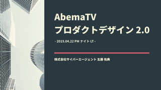 AbemaTV 
プロダクトデザイン 2.0
株式会社サイバーエージェント 五藤 佑典
- 2019.04.22 PM ナイト LT -
 